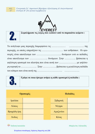 σελ.
47
Γεωγραφία Στ΄ Δημοτικού [Κριτήρια Αξιολόγησης & Διαγωνίσματα]
Ενότητα Β΄ [Το φυσικό περιβάλλον]
Έκδοση taexeiola Mαρία Απ. Γαϊτανίδη
Συμπλήρωσε τις λέξεις που λείπουν από το παρακάτω κείμενο :
Το ανάγλυφο μιας περιοχής διαμορφώνει τις ……………… ………………. της
περιοχής, οι οποίες επηρεάζουν τις ……………………… των ανθρώπων. Οι ορο-
σειρές είναι αποτέλεσμα των …………………………. δυνάμεων ενώ οι πεδιάδες
είναι αποτέλεσμα των ………………….. δυνάμεων. Στην ………….. βρίσκεται η
ψηλότερη οροσειρά του πλανήτη που είναι αυτή των …………………. με ψηλότε-
ρη κορυφή το ……………….. Στην …………….. βρίσκεται η μεγαλύτερη πεδιάδα
του κόσμου που είναι αυτή της ………………………….. ……………….
Γράψε σε ποια ήπειρο ανήκει η κάθε οροσειρά ή πεδιάδα :
Οροσειρές Πεδιάδες
Ιμαλάια Σιβηρική
Άλπεις Νίγηρα
Βραχώδη όρη Αμαζονίου
Άνδεις Κίνας
Επιμέλεια επανάληψης: Χρήστος Χαρμπής σελ.208
 