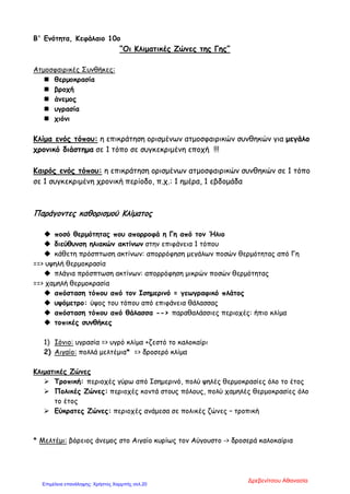 Β' Ενότητα, Κεφάλαιο 10ο
“Οι Κλιματικές Ζώνες της Γης”
Ατμοσφαιρικές Συνθήκες:
 θερμοκρασία
 βροχή
 άνεμος
 υγρασία
 χιόνι
Κλίμα ενός τόπου: η επικράτηση ορισμένων ατμοσφαιρικών συνθηκών για μεγάλο
χρονικό διάστημα σε 1 τόπο σε συγκεκριμένη εποχή !!!
Καιρός ενός τόπου: η επικράτηση ορισμένων ατμοσφαιρικών συνθηκών σε 1 τόπο
σε 1 συγκεκριμένη χρονική περίοδο, π.χ.: 1 ημέρα, 1 εβδομάδα
Παράγοντες καθορισμού Κλίματος
 ποσό θερμότητας που απορροφά η Γη από τον Ήλιο
 διεύθυνση ηλιακών ακτίνων στην επιφάνεια 1 τόπου
 κάθετη πρόσπτωση ακτίνων: απορρόφηση μεγάλων ποσών θερμότητας από Γη
==> υψηλή θερμοκρασία
 πλάγια πρόσπτωση ακτίνων: απορρόφηση μικρών ποσών θερμότητας
==> χαμηλή θερμοκρασία
 απόσταση τόπου από τον Ισημερινό = γεωγραφικό πλάτος
 υψόμετρο: ύψος του τόπου από επιφάνεια θάλασσας
 απόσταση τόπου από θάλασσα --> παραθαλάσσιες περιοχές: ήπιο κλίμα
 τοπικές συνθήκες
1) Ιόνιο: υγρασία => υγρό κλίμα +ζεστό το καλοκαίρι
2) Αιγαίο: πολλά μελτέμια* => δροσερό κλίμα
Κλιματικές Ζώνες
 Τροπική: περιοχές γύρω από Ισημερινό, πολύ ψηλές θερμοκρασίες όλο το έτος
 Πολικές Ζώνες: περιοχές κοντά στους πόλους, πολύ χαμηλές θερμοκρασίες όλο
το έτος
 Εύκρατες Ζώνες: περιοχές ανάμεσα σε πολικές ζώνες – τροπική
* Μελτέμι: βόρειος άνεμος στο Αιγαίο κυρίως τον Αύγουστο -> δροσερά καλοκαίρια
Δρεβενίτσου Αθανασία
Επιμέλεια επανάληψης: Χρήστος Χαρμπής σελ.20
 