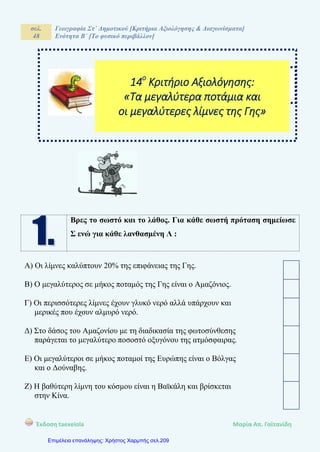 σελ.
48
Γεωγραφία Στ΄ Δημοτικού [Κριτήρια Αξιολόγησης & Διαγωνίσματα]
Ενότητα Β΄ [Το φυσικό περιβάλλον]
Έκδοση taexeiola Mαρία Απ. Γαϊτανίδη
Βρες το σωστό και το λάθος. Για κάθε σωστή πρόταση σημείωσε
Σ ενώ για κάθε λανθασμένη Λ :
Α) Οι λίμνες καλύπτουν 20% της επιφάνειας της Γης.
Β) Ο μεγαλύτερος σε μήκος ποταμός της Γης είναι ο Αμαζόνιος.
Γ) Οι περισσότερες λίμνες έχουν γλυκό νερό αλλά υπάρχουν και
μερικές που έχουν αλμυρό νερό.
Δ) Στο δάσος του Αμαζονίου με τη διαδικασία της φωτοσύνθεσης
παράγεται το μεγαλύτερο ποσοστό οξυγόνου της ατμόσφαιρας.
Ε) Οι μεγαλύτεροι σε μήκος ποταμοί της Ευρώπης είναι ο Βόλγας
και ο Δούναβης.
Ζ) Η βαθύτερη λίμνη του κόσμου είναι η Βαϊκάλη και βρίσκεται
στην Κίνα.
ΒΑΘΜΟΣ:
14ο
Κριτήριο Αξιολόγησης:
«Τα μεγαλύτερα ποτάμια και
οι μεγαλύτερες λίμνες της Γης»
Επιμέλεια επανάληψης: Χρήστος Χαρμπής σελ.209
 