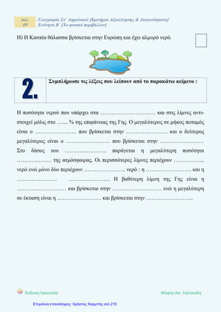 σελ.
49
Γεωγραφία Στ΄ Δημοτικού [Κριτήρια Αξιολόγησης & Διαγωνίσματα]
Ενότητα Β΄ [Το φυσικό περιβάλλον]
Έκδοση taexeiola Mαρία Απ. Γαϊτανίδη
Η) Η Κασπία θάλασσα βρίσκεται στην Ευρώπη και έχει αλμυρό νερό.
Συμπλήρωσε τις λέξεις που λείπουν από το παρακάτω κείμενο :
Η ποσότητα νερού που υπάρχει στα ………………………… και στις λίμνες αντι-
στοιχεί μόλις στο ….... % της επιφάνειας της Γης. Ο μεγαλύτερος σε μήκος ποταμός
είναι ο ………………….. που βρίσκεται στην ………………….. και ο δεύτερος
μεγαλύτερος είναι ο …………………… που βρίσκεται στην ……………………
Στο δάσος του ………………….. παράγεται η μεγαλύτερη ποσότητα
………………. της ατμόσφαιρας. Οι περισσότερες λίμνες περιέχουν ……………..
νερό ενώ μόνο δύο περιέχουν ………………….. νερό : η ……………………. και η
…………………. ………………….. Η βαθύτερη λίμνη της Γης είναι η
……………………… και βρίσκεται στην ……………………… ενώ η μεγαλύτερη
σε έκταση είναι η …………………… και βρίσκεται στην ……………………..
Επιμέλεια επανάληψης: Χρήστος Χαρμπής σελ.210
 