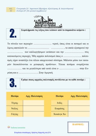 σελ.
52
Γεωγραφία Στ΄ Δημοτικού [Κριτήρια Αξιολόγησης & Διαγωνίσματα]
Ενότητα Β΄ [Το φυσικό περιβάλλον]
Έκδοση taexeiola Mαρία Απ. Γαϊτανίδη
Συμπλήρωσε τις λέξεις που λείπουν από το παρακάτω κείμενο :
Το σύνολο των περιοχών ………………….. νερού, όπως είναι οι ποταμοί και οι
λίμνες αποτελούν το ……………………… ……………. , το οποίο εξυπηρετεί την
……………….. των καλλιεργήσιμων εκτάσεων και την …………………… στις
κατοικούμενες περιοχές. Ήδη αρχαίοι πολιτισμοί όπως ο ………………….. πολιτι-
σμός είχαν αναπτύξει ένα τέλειο αποχετευτικό σύστημα. Μάλιστα μέσω των ποτα-
μών διευκολύνονται οι μεταφορές προϊόντων. Τέτοια ποτάμια ονομάζονται
……………… και τα μεγαλύτερα από αυτά είναι ο ……………………. στην Ευ-
ρώπη και ο ……………………. Στην Αμερική.
Γράψε ποιος αρχαίος πολιτισμός συνδέεται με το κάθε ποτάμι :
Ποτάμι Αρχ. Πολιτισμός Ποτάμι Αρχ. Πολιτισμός
Τίγρης Ινδός
Νείλος Ευφράτης
Γάγγης Χουάνγκ Χο
ΒΑΘΜΟΣ:
Επιμέλεια επανάληψης: Χρήστος Χαρμπής σελ.213
 