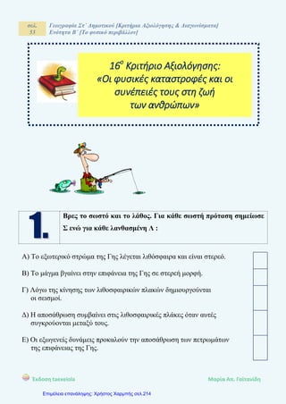 σελ.
53
Γεωγραφία Στ΄ Δημοτικού [Κριτήρια Αξιολόγησης & Διαγωνίσματα]
Ενότητα Β΄ [Το φυσικό περιβάλλον]
Έκδοση taexeiola Mαρία Απ. Γαϊτανίδη
Βρες το σωστό και το λάθος. Για κάθε σωστή πρόταση σημείωσε
Σ ενώ για κάθε λανθασμένη Λ :
Α) Το εξωτερικό στρώμα της Γης λέγεται λιθόσφαιρα και είναι στερεό.
Β) Το μάγμα βγαίνει στην επιφάνεια της Γης σε στερεή μορφή.
Γ) Λόγω της κίνησης των λιθοσφαιρικών πλακών δημιουργούνται
οι σεισμοί.
Δ) Η αποσάθρωση συμβαίνει στις λιθοσφαιρικές πλάκες όταν αυτές
συγκρούονται μεταξύ τους.
Ε) Οι εξωγενείς δυνάμεις προκαλούν την αποσάθρωση των πετρωμάτων
της επιφάνειας της Γης.
16ο
Κριτήριο Αξιολόγησης:
«Οι φυσικές καταστροφές και οι
συνέπειές τους στη ζωή
των ανθρώπων»
Επιμέλεια επανάληψης: Χρήστος Χαρμπής σελ.214
 