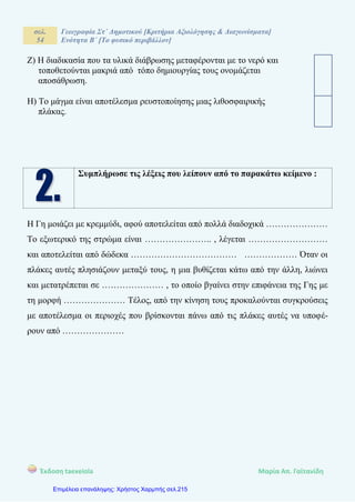 σελ.
54
Γεωγραφία Στ΄ Δημοτικού [Κριτήρια Αξιολόγησης & Διαγωνίσματα]
Ενότητα Β΄ [Το φυσικό περιβάλλον]
Έκδοση taexeiola Mαρία Απ. Γαϊτανίδη
Ζ) Η διαδικασία που τα υλικά διάβρωσης μεταφέρονται με το νερό και
τοποθετούνται μακριά από τόπο δημιουργίας τους ονομάζεται
αποσάθρωση.
Η) Το μάγμα είναι αποτέλεσμα ρευστοποίησης μιας λιθοσφαιρικής
πλάκας.
Συμπλήρωσε τις λέξεις που λείπουν από το παρακάτω κείμενο :
Η Γη μοιάζει με κρεμμύδι, αφού αποτελείται από πολλά διαδοχικά …………………
Το εξωτερικό της στρώμα είναι ………………….. , λέγεται ………………………
και αποτελείται από δώδεκα ……………………………… ……………… Όταν οι
πλάκες αυτές πλησιάζουν μεταξύ τους, η μια βυθίζεται κάτω από την άλλη, λιώνει
και μετατρέπεται σε ………………… , το οποίο βγαίνει στην επιφάνεια της Γης με
τη μορφή ………………… Τέλος, από την κίνηση τους προκαλούνται συγκρούσεις
με αποτέλεσμα οι περιοχές που βρίσκονται πάνω από τις πλάκες αυτές να υποφέ-
ρουν από …………………
Επιμέλεια επανάληψης: Χρήστος Χαρμπής σελ.215
 