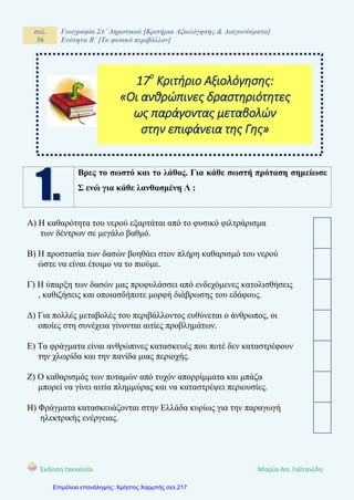 σελ.
56
Γεωγραφία Στ΄ Δημοτικού [Κριτήρια Αξιολόγησης & Διαγωνίσματα]
Ενότητα Β΄ [Το φυσικό περιβάλλον]
Έκδοση taexeiola Mαρία Απ. Γαϊτανίδη
Βρες το σωστό και το λάθος. Για κάθε σωστή πρόταση σημείωσε
Σ ενώ για κάθε λανθασμένη Λ :
Α) Η καθαρότητα του νερού εξαρτάται από το φυσικό φιλτράρισμα
των δέντρων σε μεγάλο βαθμό.
Β) Η προστασία των δασών βοηθάει στον πλήρη καθαρισμό του νερού
ώστε να είναι έτοιμο να το πιούμε.
Γ) Η ύπαρξη των δασών μας προφυλάσσει από ενδεχόμενες κατολισθήσεις
, καθιζήσεις και οποιασδήποτε μορφή διάβρωσης του εδάφους.
Δ) Για πολλές μεταβολές του περιβάλλοντος ευθύνεται ο άνθρωπος, οι
οποίες στη συνέχεια γίνονται αιτίες προβλημάτων.
Ε) Τα φράγματα είναι ανθρώπινες κατασκευές που ποτέ δεν καταστρέφουν
την χλωρίδα και την πανίδα μιας περιοχής.
Ζ) Ο καθαρισμός των ποταμών από τυχόν απορρίμματα και μπάζα
μπορεί να γίνει αιτία πλημμύρας και να καταστρέψει περιουσίες.
Η) Φράγματα κατασκευάζονται στην Ελλάδα κυρίως για την παραγωγή
ηλεκτρικής ενέργειας.
17ο
Κριτήριο Αξιολόγησης:
«Οι ανθρώπινες δραστηριότητες
ως παράγοντας μεταβολών
στην επιφάνεια της Γης»
Επιμέλεια επανάληψης: Χρήστος Χαρμπής σελ.217
 