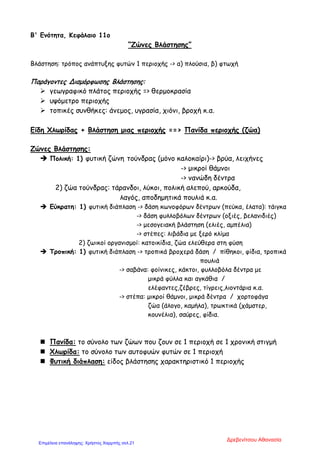 Β' Ενότητα, Κεφάλαιο 11ο
“Ζώνες Βλάστησης”
Βλάστηση: τρόπος ανάπτυξης φυτών 1 περιοχής -> α) πλούσια, β) φτωχή
Παράγοντες Διαμόρφωσης Βλάστησης:
 γεωγραφικό πλάτος περιοχής => θερμοκρασία
 υψόμετρο περιοχής
 τοπικές συνθήκες: άνεμος, υγρασία, χιόνι, βροχή κ.α.
Είδη Χλωρίδας + Βλάστηση μιας περιοχής ==> Πανίδα περιοχής (ζώα)
Ζώνες Βλάστησης:
 Πολική: 1) φυτική ζώνη τούνδρας (μόνο καλοκαίρι)-> βρύα, λειχήνες
-> μικροί θάμνοι
-> νανώδη δέντρα
2) ζώα τούνδρας: τάρανδοι, λύκοι, πολική αλεπού, αρκούδα,
λαγός, αποδημητικά πουλιά κ.α.
 Εύκρατη: 1) φυτική διάπλαση -> δάση κωνοφόρων δέντρων (πεύκα, έλατα): τάιγκα
-> δάση φυλλοβόλων δέντρων (οξιές, βελανιδιές)
-> μεσογειακή βλάστηση (ελιές, αμπέλια)
-> στέπες: λιβάδια με ξερό κλίμα
2) ζωικοί οργανισμοί: κατοικίδια, ζώα ελεύθερα στη φύση
 Τροπική: 1) φυτική διάπλαση -> τροπικά βροχερά δάση / πίθηκοι, φίδια, τροπικά
πουλιά
-> σαβάνα: φοίνικες, κάκτοι, φυλλοβόλα δέντρα με
μικρά φύλλα και αγκάθια /
ελέφαντες,ζέβρες, τίγρεις,λιοντάρια κ.α.
-> στέπα: μικροί θάμνοι, μικρά δέντρα / χορτοφάγα
ζώα (άλογο, καμήλα), τρωκτικά (χάμστερ,
κουνέλια), σαύρες, φίδια.
 Πανίδα: το σύνολο των ζώων που ζουν σε 1 περιοχή σε 1 χρονική στιγμή
 Χλωρίδα: το σύνολο των αυτοφυών φυτών σε 1 περιοχή
 Φυτική διάπλαση: είδος βλάστησης χαρακτηριστικό 1 περιοχής
Δρεβενίτσου Αθανασία
Επιμέλεια επανάληψης: Χρήστος Χαρμπής σελ.21
 