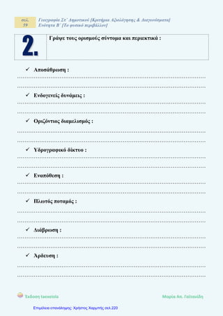 σελ.
59
Γεωγραφία Στ΄ Δημοτικού [Κριτήρια Αξιολόγησης & Διαγωνίσματα]
Ενότητα Β΄ [Το φυσικό περιβάλλον]
Έκδοση taexeiola Mαρία Απ. Γαϊτανίδη
Γράψε τους ορισμούς σύντομα και περιεκτικά :
 Αποσάθρωση :
…………………………………………………………………………………………
…………………………………………………………………………………………
 Ενδογενείς δυνάμεις :
…………………………………………………………………………………………
…………………………………………………………………………………………
 Οριζόντιος διαμελισμός :
…………………………………………………………………………………………
…………………………………………………………………………………………
 Υδρογραφικό δίκτυο :
…………………………………………………………………………………………
…………………………………………………………………………………………
 Εναπόθεση :
…………………………………………………………………………………………
…………………………………………………………………………………………
 Πλωτός ποταμός :
…………………………………………………………………………………………
…………………………………………………………………………………………
 Διάβρωση :
…………………………………………………………………………………………
…………………………………………………………………………………………
 Άρδευση :
…………………………………………………………………………………………
…………………………………………………………………………………………
Επιμέλεια επανάληψης: Χρήστος Χαρμπής σελ.220
 