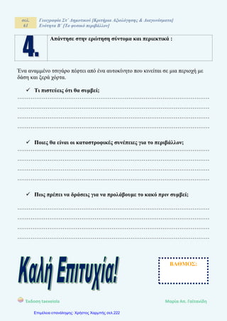 σελ.
61
Γεωγραφία Στ΄ Δημοτικού [Κριτήρια Αξιολόγησης & Διαγωνίσματα]
Ενότητα Β΄ [Το φυσικό περιβάλλον]
Έκδοση taexeiola Mαρία Απ. Γαϊτανίδη
Απάντησε στην ερώτηση σύντομα και περιεκτικά :
Ένα αναμμένο τσιγάρο πέφτει από ένα αυτοκίνητο που κινείται σε μια περιοχή με
δάση και ξερά χόρτα.
 Τι πιστεύεις ότι θα συμβεί;
…………………………………………………………………………………………
…………………………………………………………………………………………
…………………………………………………………………………………………
…………………………………………………………………………………………
 Ποιες θα είναι οι καταστροφικές συνέπειες για το περιβάλλον;
…………………………………………………………………………………………
…………………………………………………………………………………………
…………………………………………………………………………………………
…………………………………………………………………………………………
 Πως πρέπει να δράσεις για να προλάβουμε το κακό πριν συμβεί;
…………………………………………………………………………………………
…………………………………………………………………………………………
…………………………………………………………………………………………
…………………………………………………………………………………………
ΒΑΘΜΟΣ:
Επιμέλεια επανάληψης: Χρήστος Χαρμπής σελ.222
 