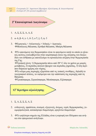 σελ.
65
Γεωγραφία Στ΄ Δημοτικού [Κριτήρια Αξιολόγησης & Διαγωνίσματα]
Ενότητα Β΄ [Το φυσικό περιβάλλον]
Έκδοση taexeiola Mαρία Απ. Γαϊτανίδη
1. Λ, Σ, Σ, Σ, Λ, Λ, Σ
2. α- 6, β- 4, γ- 1, δ- 2, ε-7, ζ- 5, η- 3
3. Ειρηνικός > Ατλαντικός > Ινδικός > Αρκτικός
Μεσόγειος θάλασσα, Ερυθρά θάλασσα, Μαύρη θάλασσα
4. Το φαινόμενο του θερμοκηπίου είναι το φαινόμενο κατά το οποίο οι ηλια-
κές ακτίνες εγκλωβίζονται στην ατμόσφαιρα λόγω της αύξησης του διοξει-
δίου του άνθρακα με αποτέλεσμα να προκαλείται αύξηση στην θερμοκρασία
της Γης.
Τροπική ζώνη: 1) θερμοκρασία πάνω από 20° C όλο το χρόνο με μικρές
μεταβολές, 2) περίοδος πολλών βροχών και περίοδος ξηρασίας, 3) ίση περί-
που διάρκεια ημέρας και νύχτας.
Το κλίμα μιας περιοχής εξαρτάται από τις τοπικές συνθήκες, δηλαδή το
γεωγραφικό πλάτος, το υψόμετρο και την απόσταση της περιοχής από τη
θάλασσα.
Τροπόσφαιρα, Στρατόσφαιρα, Μεσόσφαιρα, Εξώσφαιρα
1. Σ, Λ, Σ, Σ, Σ, Λ, Σ
2. ενδογενείς, ηφαίστεια, σεισμοί, εξωγενείς, άνεμος, νερό, θερμοκρασίας, γε-
ωμορφολογικά, κατακόρυφο διαμελισμό, οριζόντιο διαμελισμό
3. Το ψηλότερο σημείο της Ελλάδας είναι η κορυφή του Ολύμπου και ανή-
κει στο ηπειρωτικό ανάγλυφο.
2ο
Επαναληπτικό Διαγώνισμα
12ο
Κριτήριο αξιολόγησης
Επιμέλεια επανάληψης: Χρήστος Χαρμπής σελ.226
 