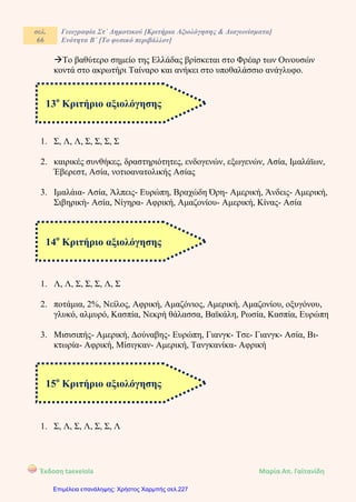 σελ.
66
Γεωγραφία Στ΄ Δημοτικού [Κριτήρια Αξιολόγησης & Διαγωνίσματα]
Ενότητα Β΄ [Το φυσικό περιβάλλον]
Έκδοση taexeiola Mαρία Απ. Γαϊτανίδη
Το βαθύτερο σημείο της Ελλάδας βρίσκεται στο Φρέαρ των Οινουσών
κοντά στο ακρωτήρι Ταίναρο και ανήκει στο υποθαλάσσιο ανάγλυφο.
1. Σ, Λ, Λ, Σ, Σ, Σ, Σ
2. καιρικές συνθήκες, δραστηριότητες, ενδογενών, εξωγενών, Ασία, Ιμαλάϊων,
Έβερεστ, Ασία, νοτιοανατολικής Ασίας
3. Ιμαλάια- Ασία, Άλπεις- Ευρώπη, Βραχώδη Όρη- Αμερική, Άνδεις- Αμερική,
Σιβηρική- Ασία, Νίγηρα- Αφρική, Αμαζονίου- Αμερική, Κίνας- Ασία
1. Λ, Λ, Σ, Σ, Σ, Λ, Σ
2. ποτάμια, 2%, Νείλος, Αφρική, Αμαζόνιος, Αμερική, Αμαζονίου, οξυγόνου,
γλυκό, αλμυρό, Κασπία, Νεκρή θάλασσα, Βαϊκάλη, Ρωσία, Κασπία, Ευρώπη
3. Μισισιπής- Αμερική, Δούναβης- Ευρώπη, Γιανγκ- Τσε- Γιανγκ- Ασία, Βι-
κτωρία- Αφρική, Μίσιγκαν- Αμερική, Τανγκανίκα- Αφρική
1. Σ, Λ, Σ, Λ, Σ, Σ, Λ
13ο
Κριτήριο αξιολόγησης
14ο
Κριτήριο αξιολόγησης
15ο
Κριτήριο αξιολόγησης
Επιμέλεια επανάληψης: Χρήστος Χαρμπής σελ.227
 