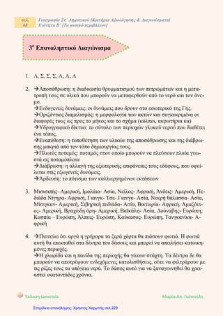 σελ.
68
Γεωγραφία Στ΄ Δημοτικού [Κριτήρια Αξιολόγησης & Διαγωνίσματα]
Ενότητα Β΄ [Το φυσικό περιβάλλον]
Έκδοση taexeiola Mαρία Απ. Γαϊτανίδη
1. Λ, Σ, Σ, Σ, Λ, Λ, Λ
2. Αποσάθρωση: η διαδικασία θρυμματισμού των πετρωμάτων και η μετα-
τροπή τους σε υλικά που μπορούν να μεταφερθούν από το νερό και τον άνε-
μο.
Ενδογενείς δυνάμεις: οι δυνάμεις που δρουν στο εσωτερικό της Γης.
Οριζόντιος διαμελισμός: η μορφολογία των ακτών και συγκεκριμένα οι
διαφορές τους ως προς το μήκος και το σχήμα (κόλποι, ακρωτήρια κα)
Υδρογραφικό δίκτυο: το σύνολο των περιοχών γλυκού νερού που διαθέτει
ένα τόπος.
Εναπόθεση: η τοποθέτηση των υλικών της αποσάθρωσης και της διάβρω-
σης μακριά από τον τόπο δημιουργίας τους.
Πλωτός ποταμός: ποταμός στον οποίο μπορούν να πλεύσουν πλοία γνω-
στά ως ποταμόπλοια
Διάβρωση: η αλλαγή της εξωτερικής επιφάνειας τους εδάφους, που οφεί-
λεται στις εξωγενείς δυνάμεις.
Άρδευση: το πότισμα των καλλιεργημένων εκτάσεων
3. Μισισιπής- Αμερική, Ιμαλάια- Ασία, Νείλος- Αφρική, Άνδεις- Αμερική, Πε-
διάδα Νίγηρα- Αφρική, Γιανγκ- Τσε- Γιανγκ- Ασία, Νεκρή θάλασσα- Ασία,
Μίσιγκαν- Αμερική, Σιβηρική πεδιάδα- Ασία, Βικτωρία- Αφρική, Αμαζόνι-
ος- Αμερική, Βραχώδη όρη- Αμερική, Βαϊκάλη- Ασία, Δούναβης- Ευρώπη,
Κασπία – Ευρώπη, Άλπεις- Ευρώπη, Καύκασος- Ευρώπη, Τανγκανίκα- Α-
φρική
4. Πιστεύω ότι αργά η γρήγορα τα ξερά χόρτα θα πιάσουν φωτιά. Η φωτιά
αυτή θα επεκταθεί στα δέντρα του δάσους και μπορεί να απειλήσει κατοικη-
μένες περιοχές.
Η χλωρίδα και η πανίδα της περιοχής θα γίνουν στάχτη. Τα δέντρα δε θα
μπορούν να αποτρέψουν ενδεχόμενες κατολισθήσεις, ούτε να φιλτράρουν με
τις ρίζες τους τα υπόγεια νερά. Το δάσος αυτό για να ξαναγεννηθεί θα χρει-
αστεί εκατοντάδες χρόνια.
3ο
Επαναληπτικό Διαγώνισμα
Επιμέλεια επανάληψης: Χρήστος Χαρμπής σελ.229
 