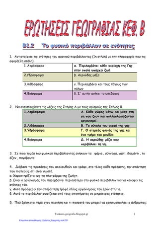 Tsokanis-geografia.blogspot.gr 1
1. Αντιστοίχισε τις ενότητες του φυσικού περιβάλλοντος (1η στήλη) µε την πληροφορία που τις
αφορά(2η στήλη)
1. Ατµόσφαιρα α. Περιλαµβάνει κάθε περιοχή της Γης
στην οποία υπάρχει ζωή
2.Υδρόσφαιρα β. Αεριώδης µάζα
3.Λιθόσφαιρα γ. Περιλαµβάνει και τους πάγους των
πόλων
4.Βιόσφαιρα δ. Σ' αυτήν ανήκει το υπέδαφος
2. Να αντιστοιχίσετε τις λέξεις της Στήλης Α µε τους ορισµούς της Στήλης Β.
1.Ατµόσφαιρα Α. Κάθε χώρος πάνω και µέσα στη
γη που ζουν και πολλαπλασιάζονται
οργανισµοί.
2.Λιθόσφαιρα Β. Το σύνολο του νερού της γης
3.Υδρόσφαιρα Γ. Ο στερεός φλοιός της γης και
ένα τµήµα του µανδύα
4.Βιόσφαιρα Δ. Η αεριώδης µάζα που
περιβάλλει τη γη.
3. Σε ποιο τοµέα του φυσικού περιβάλλοντος ανήκουν τα ψάρια , σύννεφα, νησί , διαµάντι , το
όζον , παγόβουνο
4. Διάβασε τις προτάσεις που ακολουθούν και γράψε, στο τέλος κάθε πρότασης, την απάντηση
που πιστεύεις ότι είναι σωστή.
α. Χαρακτηρίζεται ως «η πλατφόρµα της ζωής».
β. Είναι ο οργανισµός που παρεµβαίνει περισσότερο στο φυσικό περιβάλλον για να καλύψει τις
ανάγκες του.
γ. Αυτό προσφέρει την απαραίτητη τροφή στους οργανισµούς που ζουν στη Γη.
δ. Αυτό το περιβάλλον χωρίζεται από τους επιστήµονες σε µικρότερες ενότητες.
5. Πού βρίσκεται νερό στον πλανήτη και τι ποσοστό του µπορεί να χρησιµοποιήσει ο άνθρωπος;
Επιμέλεια επανάληψης: Χρήστος Χαρμπής σελ.231
 
