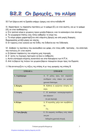 Tsokanis-geografia.blogspot.gr 3
10. Γιατί βόρεια από τα Ιµαλάϊα υπάρχει έρηµος ενώ νότια πεδιάδα;44
11. Χαρακτήρισε τις παρακάτω προτάσεις µε το γράµµα (Σ), αν είναι σωστές, και µε το γράµµα
(Λ), αν είναι λανθασµένες:
α. Στο τροπικό κλίµα οι χειµώνες έχουν µεγάλη διάρκεια, ενώ τα καλοκαίρια είναι σύντοµα.
β. Το γεωγραφικό πλάτος ενός τόπου καθορίζει το κλίµα του.
γ. Το κλίµα ερήµου χαρακτηρίζεται από ελάχιστες βροχές και από µικρές διαφορές
θερµοκρασίας µεταξύ µέρας και νύχτας,
δ. Οι τυφώνες είναι ευλογία για την Ινδία, την Ινδοκίνα και την Ινδονησία.
12. Διάβασε τις προτάσεις που ακολουθούν και γράψε, στο τέλος κάθε πρότασης , την απάντηση
που πιστεύεις ότι είναι σωστή.
α. Οι βασικοί παράγοντες του κλίµατος µιας περιοχής.
β. Σ' αυτές τις περιοχές προτιµούν να ζουν οι άνθρωποι.
γ. Αυτή η κατηγορία κλίµατος συναντάται και στην Καλιφόρνια των Η.Π.Α.
δ. Από τα βόρεια της πνέουν τον χειµώνα βόρειοι παγωµένοι άνεµοι προς την Ευρώπη
13. Να αντιστοιχίζετε τις λέξεις της στήλης Α µε τους ορισµούς της στήλης Β.
ΣΤΗΛΗ Α ΣΤΗΛΗ Β
1. Ατµόσφαιρα Α. Ο µέσος όρος των καιρικών
συνθηκών ενός τόπου για µεγάλο
χρονικό διάστηµα.
2. Καιρός Β. Κάθετη ή οριζόντια κίνηση του
αέρα.
3. Άνεµος Γ. Η ποσότητα κατακρηµνισµάτων
που πέφτουν
σε µια περιοχή.
4. Κλίµα ∆. Η αεριώδης µάζα που περιβάλλει
τη
Γη .
5. Ύψος βροχής Ε. Οι καιρικές συνθήκες ενός τόπου
για µια
δεδοµένη χρονική στιγµή.
Επιμέλεια επανάληψης: Χρήστος Χαρμπής σελ.233
 
