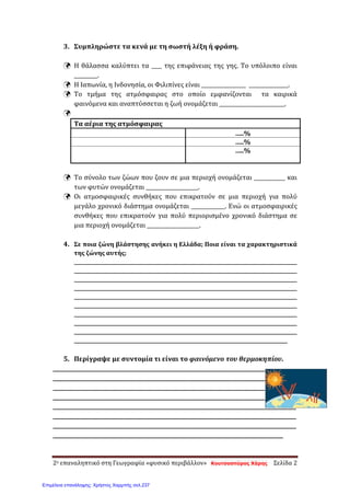 3. Συμπληρώστε τα κενά με τη σωστή λέξη ή φράση.
 Η θάλασσα καλύπτει τα ____ της επιφάνειας της γης. Το υπόλοιπο είναι
_________.
 Η Ιαπωνία, η Ινδονησία, οι Φιλιπίνες είναι _________________ _______________.
 Το τμήμα της ατμόσφαιρας στο οποίο εμφανίζονται τα καιρικά
φαινόμενα και αναπτύσσεται η ζωή ονομάζεται _________________________.

Τα αέρια της ατμόσφαιρας
…..%
…..%
…..%
 Το σύνολο των ζώων που ζουν σε μια περιοχή ονομάζεται ____________ και
των φυτών ονομάζεται ____________________.
 Οι ατμοσφαιρικές συνθήκες που επικρατούν σε μια περιοχή για πολύ
μεγάλο χρονικό διάστημα ονομάζεται _____________. Ενώ οι ατμοσφαιρικές
συνθήκες που επικρατούν για πολύ περιορισμένο χρονικό διάστημα σε
μια περιοχή ονομάζεται ____________________.
4. Σε ποια ζώνη βλάστησης ανήκει η Ελλάδα; Ποια είναι τα χαρακτηριστικά
της ζώνης αυτής;
_____________________________________________________________________________________________
_____________________________________________________________________________________________
_____________________________________________________________________________________________
_____________________________________________________________________________________________
_____________________________________________________________________________________________
_____________________________________________________________________________________________
_____________________________________________________________________________________________
_____________________________________________________________________________________________
_____________________________________________________________________________________________
_________________________________________________________________________________________
5. Περίγραψε με συντομία τι είναι το φαινόμενο του θερμοκηπίου.
_____________________________________________________________________________________________
_____________________________________________________________________________________________
_____________________________________________________________________________________________
_____________________________________________________________________________________________
_____________________________________________________________________________________________
_____________________________________________________________________________________________
_____________________________________________________________________________________________
________________________________________________________________________________________
2ο επαναληπτικό στη Γεωγραφία «φυσικό περιβάλλον» Κουτσοσπύρος Χάρης Σελίδα 2
Επιμέλεια επανάληψης: Χρήστος Χαρμπής σελ.237
 