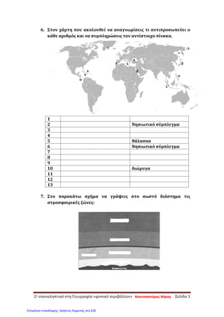 6. Στον χάρτη που ακολουθεί να αναγνωρίσεις τι αντιπροσωπεύει ο
κάθε αριθμός και να συμπληρώσεις τον αντίστοιχο πίνακα.
1
2 Νησιωτικό σύμπλεγμα
3
4
5 θάλασσα
6 Νησιωτικό σύμπλεγμα
7
8
9
10 διώρυγα
11
12
13
7. Στο παρακάτω σχήμα να γράψεις στο σωστό διάστημα τις
ατμοσφαιρικές ζώνες:
2ο επαναληπτικό στη Γεωγραφία «φυσικό περιβάλλον» Κουτσοσπύρος Χάρης Σελίδα 3
Επιμέλεια επανάληψης: Χρήστος Χαρμπής σελ.238
 