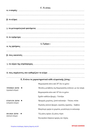 Γ. Τι είναι;
α. ο καιρός; ………………………………………………………………………………………………
……………………………………………………………………………………………………………….
β. το κλίμα; ………………………………………………………………………………………………
………………………………………………………………………………………………………………..
γ. τα μετεωρολογικά φαινόμενα; …………………………………………………………………...
………………………………………………………………………………………………………………..
δ. το υψόμετρο; …………………………………………………………………………………………
………………………………………………………………………………………………………………..
Δ. Γράφω :
α. τις ηπείρους …………………………………………………………………………………………...
………………………………………………………………………………………………………………..
β. τους ωκεανούς ………………………………………………………………………………………..
……………………………………………………………………………………………………………….
γ. τα αέρια της ατμόσφαιρας ………………………………………………………………………...
………………………………………………………………………………………………………………..
δ. τους παράγοντες που καθορίζουν το κλίμα ……………………………………………………
………………………………………………………………………………………………………………..
Ε. Ενώνω τα χαρακτηριστικά κάθε κλιματικής ζώνης:
Θερμοκρασία πάνω από 20ο
όλο το χρόνο
ΤΡΟΠΙΚΗ ΖΩΝΗ ● Μεγάλες μεταβολές της θερμοκρασίας ανάλογα με την εποχή
(τροπικό κλίμα)
Θερμοκρασία κάτω από 10ο
όλο το χρόνο
Σχεδόν καθόλου βροχές - Τούνδρα
ΕΥΚΡΑΤΗ ΖΩΝΗ ● Βροχερός χειμώνας, ζεστό καλοκαίρι – Τάιγκα, στέπα
(εύκρατο κλίμα)
Περίοδος πολλών βροχών, περίοδος ξηρασίας – Σαβάνα
Μικρότερη ημέρα το χειμώνα, μεγαλύτερη το καλοκαίρι
ΠΟΛΙΚΗ ΖΩΝΗ ● Έξι μήνες ημέρα, έξι μήνες νύχτα
(πολικό κλίμα)
Ίση περίπου διάρκεια ημέρας και νύχτας
ΦΡΥΔΑΣ ΙΩΑΝΝΗΣΕπιμέλεια επανάληψης: Χρήστος Χαρμπής σελ.241
 