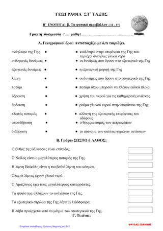ΓΕΩΓΡΑΦΙΑ ΣΤ΄ ΤΑΞΗΣ
Β΄ ΕΝΟΤΗΤΑ: β. Το φυσικό περιβάλλον ( 12 – 17 )
Γραπτή δοκιμασία τ…. μαθητ…… …………………………………..
Α. Γεωγραφικοί όροι: Αντιστοιχίζω με ό,τι ταιριάζει.
ανάγλυφο της Γης ● ● κοιλότητα στην επιφάνεια της Γης που
περιέχει συνήθως γλυκό νερό
ενδογενείς δυνάμεις ● ● οι δυνάμεις που δρουν στο εξωτερικό της Γης
εξωγενείς δυνάμεις ● ● η εξωτερική μορφή της Γης
λίμνη ● ● οι δυνάμεις που δρουν στο εσωτερικό της Γης
ποτάμι ● ● ποτάμι όπου μπορούν να πλέουν ειδικά πλοία
ύδρευση ● ● χρήση του νερού για τις καθημερινές ανάγκες
άρδευση ● ● ρεύμα γλυκού νερού στην επιφάνεια της Γης
πλωτός ποταμός ● ● αλλαγή της εξωτερικής επιφάνειας του
εδάφους
αποσάθρωση ● ● ο θρυμματισμός των πετρωμάτων
διάβρωση ● ● το πότισμα των καλλιεργημένων εκτάσεων
Β. Γράφω ΣΩΣΤΟ ή ΛΑΘΟΣ:
Ο βυθός της θάλασσας είναι επίπεδος.
Ο Νείλος είναι ο μεγαλύτερος ποταμός της Γης.
Η λίμνη Βαϊκάλη είναι η πιο βαθιά λίμνη του κόσμου.
Όλες οι λίμνες έχουν γλυκό νερό.
Ο Αμαζόνιος έχει τους μεγαλύτερους καταρράκτες.
Τα ηφαίστεια αλλάζουν το ανάγλυφο της Γης.
Το εξωτερικό στρώμα της Γης λέγεται λιθόσφαιρα.
Η λάβα προέρχεται από το μάγμα του εσωτερικού της Γης.
Γ. Τι είναι;
ΦΡΥΔΑΣ ΙΩΑΝΝΗΣ
Επιμέλεια επανάληψης: Χρήστος Χαρμπής σελ.242
 