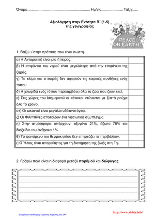 Όνομα:............................................................. Ημ/νία:.................... Τάξη:.....
Αξιολόγηση στην Ενότητα B΄ (1-5)
της γεωγραφίας
1. Βάζω √ στην πρόταση που είναι σωστή.
α) Η Ανταρκτική είναι μία ήπειρος.
β) Η επιφάνεια του νερού είναι μεγαλύτερη από την επιφάνεια της
ξηράς.
γ) Το κλίμα και ο καιρός δεν αφορούν τις καιρικές συνθήκες ενός
τόπου.
δ) Η χλωρίδα ενός τόπου περιλαμβάνει όλα τα ζώα που ζουν εκεί.
ε) Στις χώρες του Ισημερινού οι κάτοικοι ντύνονται με ζεστά ρούχα
όλο το χρόνο.
στ) Οι ωκεανοί είναι μεγάλοι υδάτινοι όγκοι.
ζ) Οι Φιλιππίνες αποτελούν ένα νησιωτικό σύμπλεγμα.
η) Στην ατμόσφαιρα υπάρχουν: οξυγόνο 21%, άζωτο 78% και
διοξείδιο του άνθρακα 1%
θ) Το φαινόμενο του θερμοκηπίου δεν επηρεάζει το περιβάλλον.
ι) Ο Ήλιος είναι απαραίτητος για τη διατήρηση της ζωής στη Γη.
2. Γράφω ποια είναι η διαφορά μεταξύ πορθμού και διώρυγας.
........................................................................................................................................................
........................................................................................................................................................
........................................................................................................................................................
........................................................................................................................................................
http://www.akida.info/
Επιμέλεια επανάληψης: Χρήστος Χαρμπής σελ.244
 