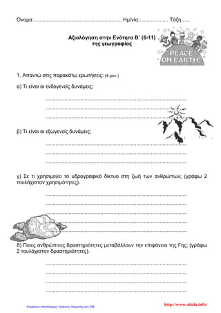 Όνομα:............................................................. Ημ/νία:.................... Τάξη:.....
Αξιολόγηση στην Ενότητα B΄ (6-11)
της γεωγραφίας
1. Απαντώ στις παρακάτω ερωτήσεις: (4 μον.)
α) Τι είναι οι ενδογενείς δυνάμεις;
..................................................................................................
..................................................................................................
..................................................................................................
β) Τι είναι οι εξωγενείς δυνάμεις;
..................................................................................................
..................................................................................................
..................................................................................................
γ) Σε τι χρησιμεύει το υδρογραφικό δίκτυο στη ζωή των ανθρώπων; (γράφω 2
τουλάχιστον χρησιμότητες).
..................................................................................................
..................................................................................................
..................................................................................................
..................................................................................................
..................................................................................................
δ) Ποιες ανθρώπινες δραστηριότητες μεταβάλλουν την επιφάνεια της Γης; (γράφω
2 τουλάχιστον δραστηριότητες).
..................................................................................................
..................................................................................................
..................................................................................................
..................................................................................................
http://www.akida.info/Επιμέλεια επανάληψης: Χρήστος Χαρμπής σελ.246
 