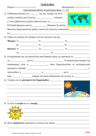 ΓΕΩΓΡΑΦΙΑ
Όνομα------------------------------ Ημερομηνία----------------------
Επαναληπτικό Φύλλο Αξιολόγησης (Κεφ. 7 – 11)
1. Η θάλασσα καλύπτει τα ________ της γης. Χωρίζει τη γη σε
μεγάλες εκτάσεις που λέγονται _______________. Ανάμεσα
σ’ αυτές βρίσκονται μεγάλοι υδάτινοι όγκοι, οι _____________.
Η Ελλάδα βρέχεται από τη _____________ θάλασσα. Σε πολλές
θάλασσες δημιουργούνται ομάδες νησιών που λέγονται νησιωτικά σ__________________
π.χ. _____________________________________________________________________.
2. Γράψε τα ονόματα των ηπείρων και των ωκεανών της γης.
Ήπειροι: 1) _________________ 2) ____________________ 3)____________________
4) _________________ 5) ____________________ 6) ____________________
Ωκεανοί: 1) ________________ 2) ____________________ 3) ____________________
4) ____________________________ 5) _______________________________
3. Η ατμόσφαιρα της γης αποτελείται από διάφορα αέρια, με κυριότερα το ______________,
το _______________ και το __________________________. Το πλησιέστερο στρώμα της
ατμόσφαιρας είναι η ________________, όπου δημιουργούνται τα μετεωρολογικά
φαινόμενα (δηλαδή _______________________________________________________).
Ακολουθούν η _________________, η _________________ και η __________________.
Στην _________________ υπάρχει ένα αέριο καθοριστικό για τη ζωή, το _____________.
4. Τι ξέρεις για το φαινόμενο του θερμοκηπίου; ___________
_________________________________________________
_________________________________________________
_________________________________________________
_________________________________________________
_________________________________________________________________________
5. Τι είναι το κλίμα και τι ο καιρός; _____________________________________________
_________________________________________________________________________
________________________________________________________________________
_________________________________________________________________________
_________________________________________________________________________
6. Ποιοι παράγοντες επηρεάζουν το κλίμα ενός τόπου; ______________________________
_________________________________________________________________________
Ρούλα
Επιμέλεια επανάληψης: Χρήστος Χαρμπής σελ.249
 