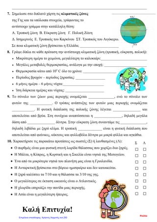 Σ Λ
□ □
□ □
□ □
□ □
□ □
□ □
□ □
□ □
Καλή Επιτυχία!
_________________________________________________________________________
7. Σημείωσε στο διπλανό χάρτη τις κλιματικές ζώνες
της Γης και τα υπόλοιπα στοιχεία, γράφοντας το
αντίστοιχο γράμμα στην κατάλληλη θέση:
Α. Τροπική ζώνη Β. Εύκρατη ζώνη Γ. Πολική Ζώνη
Δ. Ισημερινός Ε. Τροπικός του Καρκίνου ΣΤ. Τροπικός του Αιγόκερω.
Σε ποια κλιματική ζώνη βρίσκεται η Ελλάδα; _____________________
8. Γράψε δίπλα σε κάθε πρόταση την αντίστοιχη κλιματική ζώνη (τροπική, εύκρατη, πολική):
• Μικρότερη ημέρα το χειμώνα, μεγαλύτερη το καλοκαίρι:_________________________
• Μεγάλες μεταβολές θερμοκρασίας, ανάλογα με την εποχή: _______________________
• Θερμοκρασία κάτω από 10ο
C όλο το χρόνο: __________________
• Περίοδος βροχών – περίοδος ξηρασίας: ________________
• 6 μήνες ημέρα – 6 μήνες νύχτα:______________________
• Ίση διάρκεια ημέρας και νύχτας: _____________________
9. Το σύνολο των ζώων μιας περιοχής ονομάζεται ______________, ενώ το σύνολο των
φυτών της ____________. Ο τρόπος ανάπτυξης των φυτών μιας περιοχής ονομάζεται
____________. Η φυτική διάπλαση της πολικής ζώνης λέγεται _______________ και
αποτελείται από βρύα. Στη συνέχεια αναπτύσσεται η _______________, δηλαδή μεγάλα
δάση από _______________ δέντρα. Στην εύκρατη ζώνη συναντάμε τις ______________,
δηλαδή λιβάδια με ξηρό κλίμα. Η τροπική _____________ είναι η φυτική διάπλαση που
αποτελείται από φοίνικες, κάκτους και φυλλοβόλα δέντρα με μικρά φύλλα και αγκάθια.
10. Χαρακτήρισε τις παρακάτω προτάσεις ως σωστές (Σ) ή λανθασμένες (Λ):
• Ο πορθμός είναι μια φυσική στενή λωρίδα θάλασσας που χωρίζει δυο ξηρές.
• Η Μάλτα, η Κύπρος, η Κορσική και η Σικελία είναι νησιά της Μεσογείου.
• Ένα από τα μικρότερα νησιά του πλανήτη μας είναι η Γροιλανδία.
• Η Ανταρκτική βρίσκεται στο βόρειο ημισφαίριο και δεν κατοικείται.
• Η ξηρά καλύπτει τα 7/10 και η θάλασσα τα 3/10 της γης.
• Ο μεγαλύτερος σε έκταση ωκεανός είναι ο Ατλαντικός.
• Η χλωρίδα επηρεάζει την πανίδα μιας περιοχής.
• Η Ασία είναι η μεγαλύτερη ήπειρος.
Ρούλα
Επιμέλεια επανάληψης: Χρήστος Χαρμπής σελ.250
 