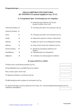 Ονοματεπώνυμο:………………………………………………………….
EΠΑΝΑΛΗΠΤΙΚΟ ΣΤΗ ΓΕΩΓΡΑΦΙΑ
(Β΄ ΕΝΟΤΗΤΑ:Το φυσικό περιβάλλον κεφ. 13-17)
Α. Γεωγραφικοί όροι: Αντιστοιχίζω με ό,τι ταιριάζει.
● κοιλότητα στην επιφάνεια της Γης που
περιέχει συνήθως γλυκό νερό
ενδογενείς δυνάμεις ● ● οι δυνάμεις που δρουν στο εξωτερικό της Γης
εξωγενείς δυνάμεις ●
λίμνη ● ● οι δυνάμεις που δρουν στο εσωτερικό της Γης
ποτάμι ● ● ποτάμι όπου μπορούν να πλέουν ειδικά πλοία
ύδρευση ● ● χρήση του νερού για τις καθημερινές ανάγκες
άρδευση ● ● ρεύμα γλυκού νερού στην επιφάνεια της Γης
πλωτός ποταμός ● ● αλλαγή της εξωτερικής επιφάνειας του
εδάφους
αποσάθρωση ● ● ο θρυμματισμός των πετρωμάτων
διάβρωση ● ● το πότισμα των καλλιεργημένων εκτάσεων
Β. Γράφω ΣΩΣΤΟ ή ΛΑΘΟΣ:
Ο Νείλος είναι ο μεγαλύτερος ποταμός της Γης.
Η λίμνη Βαϊκάλη είναι η πιο βαθιά λίμνη του κόσμου.
Όλες οι λίμνες έχουν γλυκό νερό.
Τα ηφαίστεια αλλάζουν το ανάγλυφο της Γης.
Η λάβα προέρχεται από το μάγμα του εσωτερικού της Γης.
Οι εξωγενείς δυνάμεις της Γης οφείλονται στον άνεμο, στο νερό,στη διαφορά θερμοκρασίας και στις
ανθρώπινες παρεμβάσεις
drosostalida1
Επιμέλεια επανάληψης: Χρήστος Χαρμπής σελ.251
 