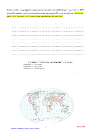 Η πόλη της Νέας Μάκρης βρίσκεται στους πρόποδες του βουνού της Πεντέλης. Το καλοκαίρι του 2009
μια μεγάλη πυρκαγιά κατέστρεψε το πανέμορφο και καταπράσινο δάσος της περιοχής μας. Σκέψου και
γράψε για τις συνέπειες και τα καταστροφικά αποτελέσματα της πυρκαγιάς.
………………………………………………………………………………………
………………………………………………………………………………………
………………………………………………………………………………………
………………………………………………………………………………………
………………………………………………………………………………………
………………………………………………………………………………………
………………………………………………………………………………………
………………………………………………………………………………………
…………………….......................................................................................................
...................................................................................................................................
drosostalida3
Επιμέλεια επανάληψης: Χρήστος Χαρμπής σελ.253
 