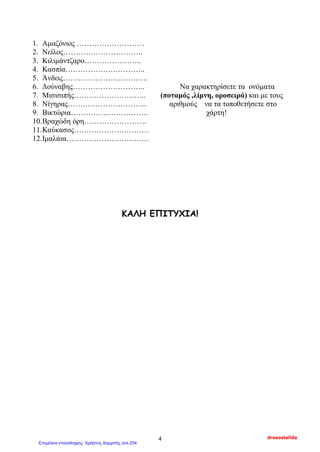 1. Αμαζόνιος ………………………
2. Νείλος…………………………..
3. Κιλιμάντζαρο…………………..
4. Κασπία…………………………..
5. Άνδεις…………………………….
6. Δούναβης……………………….. Να χαρακτηρίσετε τα ονόματα
7. Μισισιπής……………………….. (ποταμός ,λίμνη, οροσειρά) και με τους
8. Νίγηρας………………………….. αριθμούς να τα τοποθετήσετε στο
9. Βικτώρια…………………………. χάρτη!
10.Βραχώδη όρη…………………….
11.Καύκασος…………………………
12.Ιμαλάια……………………………
ΚΑΛΗ ΕΠΙΤΥΧΙΑ!
drosostalida4
Επιμέλεια επανάληψης: Χρήστος Χαρμπής σελ.254
 