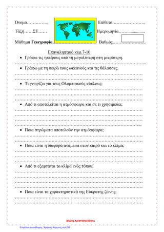 Όνομα…………... Επίθετο…………………..
Τάξη……ΣΤ…… Ημερομηνία……................
Μάθημα Γεωγραφία……………………… Βαθμός…………………..
Επαναληπτικό κεφ.7-10
• Γράφω τις ηπείρους από τη μεγαλύτερη στη μικρότερη.
……………………………………………………………………………...
• Γράφω με τη σειρά τους ωκεανούς και τις θάλασσες.
……………………………………………………………………………
……………………………………………………………………………
• Τι γνωρίζω για τους Ολυμπιακούς κύκλους;
……………………………………………………………………………
……………………………………………………………………………
……………………………………………………………………………
• Από τι αποτελείται η ατμόσφαιρα και σε τι χρησιμεύει;
……………………………………………………………………………
……………………………………………………………………………
……………………………………………………………………………
…………………………………………………………………………...
• Ποια στρώματα αποτελούν την ατμόσφαιρα;
……………………………………………………………………………
……………………………………………………………………………
• Ποια είναι η διαφορά ανάμεσα στον καιρό και το κλίμα;
……………………………………………………………………………
……………………………………………………………………………
……………………………………………………………………………
• Από τι εξαρτάται το κλίμα ενός τόπου;
……………………………………………………………………………
……………………………………………………………………………
……………………………………………………………………………
……………………………………………………………………………
• Ποια είναι τα χαρακτηριστικά της Εύκρατης ζώνης;
……………………………………………………………………………
……………………………………………………………………………
Δήμος Χριστοδουλάκης
Επιμέλεια επανάληψης: Χρήστος Χαρμπής σελ.256
 