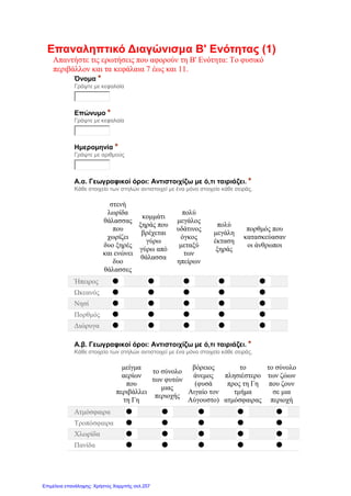 Επαναληπτικό Διαγώνισμα Β' Ενότητας (1)
Απαντήστε τις ερωτήσεις που αφορούν τη Β' Ενότητα: Το φυσικό
περιβάλλον και τα κεφάλαια 7 έως και 11.
Όνομα *
Γράψτε με κεφαλαία
Επώνυμο *
Γράψτε με κεφαλαία
Ημερομηνία *
Γράψτε με αριθμούς
Α.α. Γεωγραφικοί όροι: Αντιστοιχίζω με ό,τι ταιριάζει. *
Κάθε στοιχείο των στηλών αντιστοιχεί με ένα μόνο στοιχείο κάθε σειράς.
στενή
λωρίδα
θάλασσας
που
χωρίζει
δυο ξηρές
και ενώνει
δυο
θάλασσες
κομμάτι
ξηράς που
βρέχεται
γύρω
γύρω από
θάλασσα
πολύ
μεγάλος
υδάτινος
όγκος
μεταξύ
των
ηπείρων
πολύ
μεγάλη
έκταση
ξηράς
πορθμός που
κατασκεύασαν
οι άνθρωποι
Ήπειρος
Ωκεανός
Νησί
Πορθμός
Διώρυγα
Α.β. Γεωγραφικοί όροι: Αντιστοιχίζω με ό,τι ταιριάζει. *
Κάθε στοιχείο των στηλών αντιστοιχεί με ένα μόνο στοιχείο κάθε σειράς.
μείγμα
αερίων
που
περιβάλλει
τη Γη
το σύνολο
των φυτών
μιας
περιοχής
βόρειος
άνεμος
(φυσά
Αιγαίο τον
Αύγουστο)
το
πλησιέστερο
προς τη Γη
τμήμα
ατμόσφαιρας
το σύνολο
των ζώων
που ζουν
σε μια
περιοχή
Ατμόσφαιρα
Τροπόσφαιρα
Χλωρίδα
Πανίδα
Επιμέλεια επανάληψης: Χρήστος Χαρμπής σελ.257
 