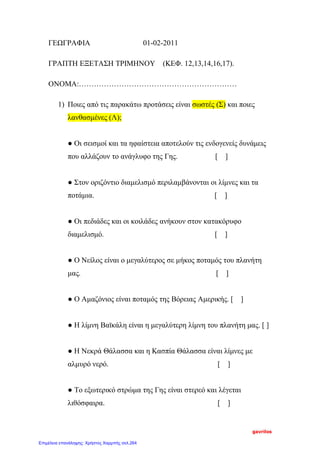 ΓΕΩΓΡΑΦΙΑ 01-02-2011
ΓΡΑΠΤΗ ΕΞΕΤΑΣΗ ΤΡΙΜΗΝΟΥ (ΚΕΦ. 12,13,14,16,17).
ΟΝΟΜΑ:………………………………………………………
1) Ποιες από τις παρακάτω προτάσεις είναι σωστές (Σ) και ποιες
λανθασμένες (Λ);
● Οι σεισμοί και τα ηφαίστεια αποτελούν τις ενδογενείς δυνάμεις
που αλλάζουν το ανάγλυφο της Γης. [ ]
● Στον οριζόντιο διαμελισμό περιλαμβάνονται οι λίμνες και τα
ποτάμια. [ ]
● Οι πεδιάδες και οι κοιλάδες ανήκουν στον κατακόρυφο
διαμελισμό. [ ]
● Ο Νείλος είναι ο μεγαλύτερος σε μήκος ποταμός του πλανήτη
μας. [ ]
● Ο Αμαζόνιος είναι ποταμός της Βόρειας Αμερικής. [ ]
● Η λίμνη Βαϊκάλη είναι η μεγαλύτερη λίμνη του πλανήτη μας. [ ]
● Η Νεκρά Θάλασσα και η Κασπία Θάλασσα είναι λίμνες με
αλμυρό νερό. [ ]
● Το εξωτερικό στρώμα της Γης είναι στερεό και λέγεται
λιθόσφαιρα. [ ]
gavrilos
Επιμέλεια επανάληψης: Χρήστος Χαρμπής σελ.264
 