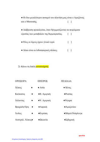 ● Οι δυο μεγαλύτεροι ποταμοί του πλανήτη μας είναι ο Αμαζόνιος
και ο Μισισιπής. [ ]
● Διάβρωση προκαλείται, όταν θρυμματίζονται τα πετρώματα
εξαιτίας των μεταβολών της θερμοκρασίας. [ ]
● Όλες οι λίμνες έχουν γλυκό νερό. [ ]
● Δέκα είναι οι λιθοσφαιρικές πλάκες. [ ]
2) Κάνω τη διπλή αντιστοίχιση:
ΟΡΟΣΕΙΡΑ ΗΠΕΙΡΟΣ ΠΕΔΙΑΔΑ
Άλπεις ● ● Ασία ● Κίνας
Καύκασος ● ●Β. Αμερική ●Ρωσίας
Άτλαντας ● ●Ν. Αμερική ●Νίγηρα
Βραχώδη Όρη ● ●Αφρική ●Αμαζονίου
Άνδεις ● ●Ευρώπη ●Μάρεϊ-Ντάρλινγκ
Αυστραλ. Άλπεις● ●Ωκεανία ●Σιβηρική
gavrilos
Επιμέλεια επανάληψης: Χρήστος Χαρμπής σελ.265
 