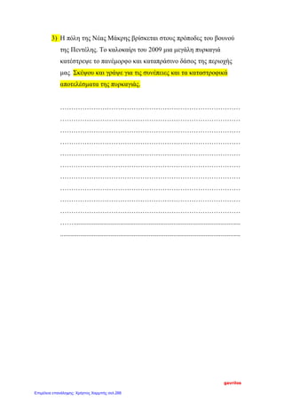 3) Η πόλη της Νέας Μάκρης βρίσκεται στους πρόποδες του βουνού
της Πεντέλης. Το καλοκαίρι του 2009 μια μεγάλη πυρκαγιά
κατέστρεψε το πανέμορφο και καταπράσινο δάσος της περιοχής
μας. Σκέψου και γράψε για τις συνέπειες και τα καταστροφικά
αποτελέσματα της πυρκαγιάς.
………………………………………………………………………
………………………………………………………………………
………………………………………………………………………
………………………………………………………………………
………………………………………………………………………
………………………………………………………………………
………………………………………………………………………
………………………………………………………………………
………………………………………………………………………
………………………………………………………………………
……....................................................................................................
............................................................................................................
gavrilos
Επιμέλεια επανάληψης: Χρήστος Χαρμπής σελ.266
 