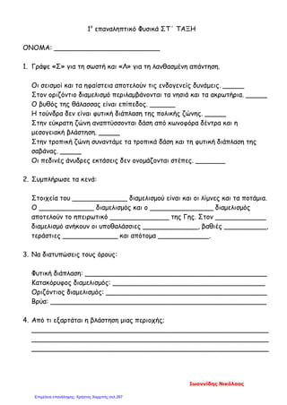 1ο
επαναληπτικό Φυσικά ΣΤ΄ ΤΑΞΗ
ΟΝΟΜΑ: _________________________
1. Γράψε «Σ» για τη σωστή και «Λ» για τη λανθασμένη απάντηση.
Οι σεισμοί και τα ηφαίστεια αποτελούν τις ενδογενείς δυνάμεις. _____
Στον οριζόντιο διαμελισμό περιλαμβάνονται τα νησιά και τα ακρωτήρια. _____
Ο βυθός της θάλασσας είναι επίπεδος. ______
Η τούνδρα δεν είναι φυτική διάπλαση της πολικής ζώνης. _____
Στην εύκρατη ζώνη αναπτύσσονται δάση από κωνοφόρα δέντρα και η
μεσογειακή βλάστηση. _____
Στην τροπική ζώνη συναντάμε τα τροπικά δάση και τη φυτική διάπλαση της
σαβάνας. _____
Οι πεδινές άνυδρες εκτάσεις δεν ονομάζονται στέπες. _______
2. Συμπλήρωσε τα κενά:
Στοιχεία του _____________ διαμελισμού είναι και οι λίμνες και τα ποτάμια.
Ο _____________ διαμελισμός και ο _______________ διαμελισμός
αποτελούν το ηπειρωτικό ______________ της Γης. Στον ____________
διαμελισμό ανήκουν οι υποθαλάσσιες _____________, βαθιές __________,
τεράστιες _____________ και απότομα ____________.
3. Να διατυπώσεις τους όρους:
Φυτική διάπλαση: ___________________________________________
Κατακόρυφος διαμελισμός: ____________________________________
Οριζόντιος διαμελισμός: ______________________________________
Βρύα: ___________________________________________________
4. Από τι εξαρτάται η βλάστηση μιας περιοχής;
________________________________________________________
________________________________________________________
________________________________________________________
Ιωαννίδης Νικόλαος
Επιμέλεια επανάληψης: Χρήστος Χαρμπής σελ.267
 