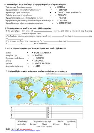 4. Αντιστοίχισε τα μεγαλύτερα γεωμορφολογικά μεγέθη του κόσμου:
Το ψηλότερο βουνό του κόσμου • • ΚΑΣΠΙΑ
Η μεγαλύτερη σε έκταση λίμνη του κόσμου • • ΕΒΕΡΕΣΤ
Η βαθύτερη λίμνη του κόσμου • • ΤΑΦΡΟΣ ΤΩΝ ΜΑΡΙΑΝΩΝ
Το βαθύτερο σημείο του κόσμου • • ΒΑΪΚΑΛΗ
Ο μεγαλύτερος σε μήκος ποταμός του κόσμου • • ΝΕΙΛΟΣ
Ο μεγαλύτερος σε ποσότητα νερού ποταμός στον κόσμο • • ΑΝΔΕΙΣ
Η μεγαλύτερη σε μήκος οροσειρά του κόσμου • • ΑΜΑΖΟΝΙΟΣ
5. Συμπληρώστε τα κενά με τη σωστή λέξη ή φράση.
Η Γη γεννήθηκε πριν από 4,6 _________________________ χρόνια. Από τότε η επιφάνειά της διαρκώς
______________________ . Αιτίες μεταβολής είναι:
α/ οι δυνάμεις που προέρχονται από το εσωτερικό της ( ________________ ) και είναι οι _____________________ και
τα _____________________.
β/ οι δυνάμεις που δρουν στην επιφάνεια της Γης ( _______________________ ) και είναι ο __________________ ,
το ___________________, η __________________ και οι ανθρώπινες ___________________________.
6. Aντιστοίχισε τις οροσειρές με τις ηπείρους στις οποίες βρίσκονται :
Άλπεις • • ΒΟΡΕΙΑ ΑΜΕΡΙΚΗ
Βραχώδη Όρη • • ΑΦΡΙΚΗ
Οροσειρά του Άτλαντα • • ΕΥΡΩΠΗ
Άνδεις • • ΩΚΕΑΝΙΑ
Ιμαλάια • • ΝΟΤΙΑ ΑΜΕΡΙΚΗ
Αυστραλιανές Άλπεις • • ΑΣΙΑ
7. Γράφω δίπλα σε κάθε γράμμα το ποτάμι που βρίσκεται στο χάρτη:
Καλή επιτυχία! Κόντου Πολυξένη
Α
Β
Γ
Δ
Ε
Ζ
Η
Θ
Ι
Κ
Α
Γ
Ε
Δ
Ζ
Β
Η
Θ
Ι
Κ
Μισσισιπής Μάρεϊ και Ντάρλινγκ Νείλος Αμαζόνιος
Δούναβης Κόνγκο Λένας Νίγηρας Βόλγας
Γιαγκ – Τσε – Γιαγκ
Επιμέλεια επανάληψης: Χρήστος Χαρμπής σελ.269
 