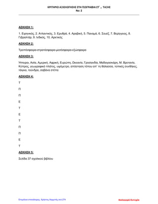 ΚΡΙΤΗΡΙΟ ΑΞΙΟΛΟΓΗΣΗΣ ΣΤΗ ΓΕΩΓΡΑΦΙΑ ΣΤ΄ 2 ΤΑΞΗΣ
Νο: 2
ΑΣΚΗΣΗ 1:
1. Ειρηνικός, 2. Ατλαντικός, 3. Ερυθρά, 4. Αραβική, 5. Παναμά, 6. Σουέζ, 7. Βερίγγειος, 8.
Γιβραλτάρ, 9. Ινδικός, 10. Αρκτικός
ΑΣΚΗΣΗ 2:
Τροπόσφαιρα-στρατόσφαιρα-μεσόσφαιρα-εξώσφαιρα
ΑΣΚΗΣΗ 3:
Ήπειροι, Ασία, Αμερική, Αφρική, Ευρώπη, Ωκεανία, Γροιλανδία, Μαδαγασκάρη, Μ. Βρετανία,
Κύπρος, γεωγραφικό πλάτος, υψόμετρο, απόσταση τόπου απ’ τη θάλασσα, τοπικές συνθήκες,
τάιγκα, τούνδρα, σαβάνα στέπα
ΑΣΚΗΣΗ 4:
Τ
Π
Π
Ε
Τ
Ε
Τ
Π
Π
Ε
Τ
ΑΣΚΗΣΗ 5:
Σελίδα 37 σχολικού βιβλίου
Καλογερά ΕυτυχίαΕπιμέλεια επανάληψης: Χρήστος Χαρμπής σελ.274
 