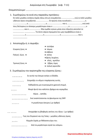 Διαγώνισμα στη Γεωγραφία (κεφ. 7-11)
Ονοματεπώνυμο: …………………………………………………………………………………………………………
1. Συμπληρώνω τα κενά στις παρακάτω προτάσεις:
Οι πολύ μεγάλες εκτάσεις ξηράς πάνω στη γη ονομάζονται ………………………, ενώ οι πολύ μεγάλοι
υδάτινοι όγκοι ονομάζονται ……………………… Οι πρώτοι είναι συνολικά η ………………………, η
………………………., η ………………………………, η ………………………….. και η …………………………., ενώ από
τους δεύτερους οι τέσσερις μεγαλύτεροι είναι ο ………………………….., ο ……………………………, ο
…………………… και ο ……………………. Μια ομάδα νησιών μέσα στον πλανήτη αποτελεί το
…………………… ………………….. Τα πέντε αέρια στρώματα που μας περιβάλλουν είναι η
……………………, η ……………………………., η …………………………., η ……………………………… και η
………………………….
2. Αντιστοιχίζω ό, τι ταιριάζει:
● τούνδρα
Εύκρατη ζώνη ● ● τάιγκα
● σάβανα
Πολική Ζώνη ● ● στέπα
● βρύα, λειχήνες
● ελιές, αμπέλια
Τροπική Ζώνη ● ● ζέβρα, τίγρη
● πολική αρκούδα
3. Συμπληρώνω την ακροστιχίδα της εύκρατης ζώνης :
_ _ _ _ _ _ Σε αυτήν την ήπειρο ανήκει η Ελλάδα.
_ _ _ _ _ _ _ _ Επηρεάζει το κλίμα ο παράγοντας αυτός.
_ _ _ _ _ _ Καθορίζεται μια συγκεκριμένη χρονική στιγμή.
_ _ _ _ Μικρό φυτό που καλύπτει βράχια και κεραμίδια.
_ _ _ _ _ _ _ _ _ _ Αέρια … ασπίδα.
_ _ _ _ _ _ _ _ _ _ _ Εκεί αναπτύσσονται τα φαινόμενα της ΕΜΥ
_ _ _ _ _ Η μεγαλύτερη ήπειρος ( με άρθρο)
_ _ _ _ _ _ Απορρόφα τις βλαβερές ακτίνες του ήλιου ( με άρθρο)
_ _ _ _ _ _ _ Γιος του Ουρανού και της Γαίας – μεγάλος υδάτινος όγκος.
_ _ _ _ Κομμάτι ξηράς με θάλασσα γύρω του.
_ _ _ _ _ _ _ _ _ _ _ Από τα μεγαλύτερα νησιά του κόσμου.
Κορτσαλιουδάκη Κατερίνα
Επιμέλεια επανάληψης: Χρήστος Χαρμπής σελ.275
 