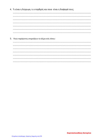 4. Τι είναι η διώρυγα, τι ο πορθμός και ποια είναι η διαφορά τους;
…………………………………………………………………………………………………………………………………
…………………………………………………………………………………………………………………………………
…………………………………………………………………………………………………………………………………
…………………………………………………………………………………………………………………………………
…………………………………………………………………………………………………………………………………
…………………………………………………………………………………………………………………………………
…………………………………………………………………………………………………………………………………
5. Ποιοι παράγοντες επηρεάζουν το κλίμα ενός τόπου:
…………………………………………………………………………………………………………………………………
…………………………………………………………………………………………………………………………………
…………………………………………………………………………………………………………………………………
…………………………………………………………………………………………………………………………………
…………………………………………………………………………………………………………………………………
…………………………………………………………………………………………………………………………………
…………………………………………………………………………………………………………………………………
Κορτσαλιουδάκη Κατερίνα
Επιμέλεια επανάληψης: Χρήστος Χαρμπής σελ.276
 