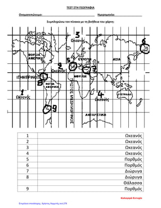 ΤΕΣΤ ΣΤΗ ΓΕΩΓΡΑΦΙΑ
Ονοματεπώνυμο: Ημερομηνία:
Συμπληρώνω τον πίνακα με τη βοήθεια του χάρτη:
1 Ωκεανός
2 Ωκεανός
3 Ωκεανός
4 Ωκεανός
5 Πορθμός
6 Πορθμός
7 Διώρυγα
8 Διώρυγα
Θάλασσα
9 Πορθμός
Καλογερά Ευτυχία
Επιμέλεια επανάληψης: Χρήστος Χαρμπής σελ.278
 