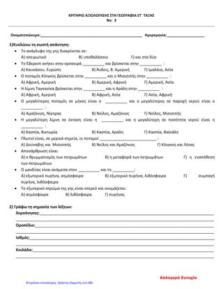 ΚΡΙΤΗΡΙΟ ΑΞΙΟΛΟΓΗΣΗΣ ΣΤΗ ΓΕΩΓΡΑΦΙΑ ΣΤ΄ ΤΑΞΗΣ
Νο: 3
Ονοματεπώνυμο:___________________________________________________ Ημερομηνία:___________________
1)Κυκλώνω τη σωστή απάντηση:
• Το ανάγλυφο της γης διακρίνεται σε:
Α) ηπειρωτικό Β) υποθαλάσσιο Γ) και στα δύο
• Το Έβερεστ ανήκει στην οροσειρά __________ και βρίσκεται στην __________ :
Α) Καυκάσου, Ευρώπη Β) Άνδεις, Β. Αμερική Γ) Ιμαλάια, Ασία
• Ο ποταμός Κόνγκος βρίσκεται στην __________ και ο Μισισιπής στην __________ :
Α) Αφρική, Αμερική Β) Αμερική, Αφρική Γ) Αμερική, Ασία
• Η λίμνη Ταγκανίκα βρίσκεται στην __________ και η Αράλη στην __________ :
Α) Αφρική, Αμερική Β) Αφρική, Ασία Γ) Ασία, Αφρική
• Ο μεγαλύτερος ποταμός σε μήκος είναι ο __________ και ο μεγαλύτερος σε παροχή νερού είναι ο
__________ :
Α) Αμαζόνιος, Νίγηρας Β) Νείλος, Αμαζόνιος Γ) Νείλος, Μισισιπής
• Η μεγαλύτερη λίμνη σε έκταση είναι η __________ και η μεγαλύτερη σε ποσότητα νερού είναι η
__________ :
Α) Κασπία, Βικτωρία Β) Κασπία, Αράλη Γ) Κασπία, Βαϊκάλη
• Πλωτοί είναι, σε μερικά σημεία, οι ποταμοί __________________________ :
Α) Δούναβης και Μισισιπής Β) Νείλος και Αμαζόνιος Γ) Κόνγκος και Λένας
• Αποσάρθρωση είναι:
Α) ο θρυμματισμός των πετρωμάτων Β) η μεταφορά των πετρωμάτων Γ) η εναπόθεση
των πετρωμάτων
• Ο μανδύας είναι ανάμεσα στον __________ και τη __________:
Α) εξωτερικό πυρήνα, ατμόσφαιρα Β) εξωτερικό πυρήνα, λιθόσφαιρα Γ) συμπαγή
πυρήνα, λιθόσφαιρα
• Το εξωτερικό στρώμα της γης είναι στερεό και ονομάζεται:
Α) ατμόσφαιρα Β) λιθόσφαιρα Γ) πυρήνας
2) Γράφω τη σημασία των λέξεων:
Χερσόνησος:________________________________________________________________________________
___________________________________________________________________________________________
Οροπέδιο:__________________________________________________________________________________
___________________________________________________________________________________________
Ισθμός:_____________________________________________________________________________________
___________________________________________________________________________________________
Κοιλάδα:___________________________________________________________________________________
___________________________________________________________________________________________
Καλογερά Ευτυχία
Επιμέλεια επανάληψης: Χρήστος Χαρμπής σελ.280
 