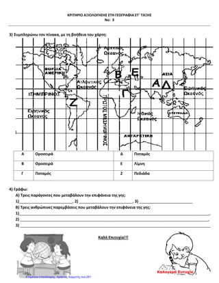 ΚΡΙΤΗΡΙΟ ΑΞΙΟΛΟΓΗΣΗΣ ΣΤΗ ΓΕΩΓΡΑΦΙΑ ΣΤ΄ ΤΑΞΗΣ
Νο: 3
3) Συμπληρώνω τον πίνακα, με τη βοήθεια του χάρτη:
Α Οροσειρά Δ Ποταμός
Β Οροσειρά Ε Λίμνη
Γ Ποταμός Ζ Πεδιάδα
4) Γράφω:
Α) Τρεις παράγοντες που μεταβάλουν την επιφάνεια της γης:
1)_________________________, 2) _________________________, 3) _________________________
Β) Τρεις ανθρώπινες παρεμβάσεις που μεταβάλουν την επιφάνεια της γης:
1)_________________________________________________________________________________________,
2) ________________________________________________________________________________________,
3) _________________________________________________________________________________________
Καλή Επιτυχία!!!
Καλογερά Ευτυχία
Επιμέλεια επανάληψης: Χρήστος Χαρμπής σελ.281
 