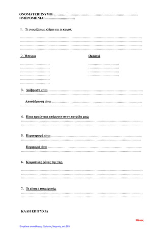 ΟΝΟΜΑΤΕΠΩΝΥΜΟ: …………………………………………………………………..
ΗΜΕΡΟΜΗΝΙΑ: ………………………
1. Τι ονομάζουμε κλίμα και τι καιρό;
…………………………………………………………………………………………………
…………………………………………………………………………………………………
…………………………………………………………………………………………………
…………………………………………………………………………………………………
2. Ήπειροι Ωκεανοί
……………………… ……………………….
……………………… ……………………….
……………………… ……………………….
……………………… ……………………….
………………………
………………………
3. Διάβρωση είναι……………………………………………………………………………
………………………………………………………………………………………………….
Αποσάθρωση είναι ……………………………………………………………………….
…………………………………………………………………………………………………
4. Ποια ηφαίστεια υπάρχουν στην πατρίδα μας;
…………………………………………………………………………………………………
…………………………………………………………………………………………………
5. Περιστροφή είναι ………………………………………………………………………..
………………………………………………………………………………………………..
Περιφορά είναι …………………………………………………………………………..
………………………………………………………………………………………………..
6. Κλιματικές ζώνες της γης.
…………………………………………………………………………………………………
…………………………………………………………………………………………………
…………………………………………………………………………………………………
7. Τι είναι ο ισημερινός;
…………………………………………………………………………………………………
…………………………………………………………………………………………………
ΚΑΛΗ ΕΠΙΤΥΧΙΑ
Μάνος
Επιμέλεια επανάληψης: Χρήστος Χαρμπής σελ.283
 