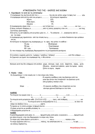 ΑΤΜΟΣΦΑΙΡΑ ΤΗΣ ΓΗΣ - ΚΑΙΡΟΣ ΚΑΙ ΚΛΙΜΑ
1. Συμπλήρωσε τα κενά και τις αντιστοιχίες:
Η ατμόσφαιρα της γης ξεκινά από την ε………………………. της γης και φτάνει μέχρι το ύψος των ………… χλμ.
Η ατμόσφαιρα αποτελείται από ένα μείγμα α……………….. Αντιστοίχισε παρακάτω:
Άζωτο . . 21%
Άλλα αέρια . . 78%
Οξυγόνο . . 1%
Ο ατμοσφαιρικός αέρας είναι ………………………….. για τη ζωή των ……………………., των ………………… και των ………….
Ο ήλιος εκπέμπει διάφορες α………………………….., από τις οποίες ορισμένες είναι επι…………………………. για τους
ζωντανούς οργανισμούς.
Από αυτές τις ακτινοβολίες στη γη φτάνει μόνο το …/… . Τα υπόλοιπα …/…. ανακλώνται από τα ………………..
και τον αέρα.
Η ατμόσφαιρα μας προστατεύει από την πτώση των μ…………………………, οι οποίοι διαλύονται πριν φτάσουν
στη γη.
Αντιστοίχισε τα στρώματα της ατμόσφαιρας με το ύψος που φτάνει το καθένα :
16 χλμ . . Μεσόσφαιρα
50 χλμ . . Στρατόσφαιρα
80 + χλμ . . Τροπόσφαιρα
Σε ποιο στρώμα της ατμόσφαιρας δημιουργούνται τα μετεωρολογικά φαινόμενα;
………………………………………………………………………………………………………………………………………….
Στη σελήνη ο ουρανός φαίνεται ( μαύρος / γαλάζιος / άσπρος) ………………………….. , γιατί δεν υπάρχει ………
Αν ξαφνικά η γη έχανε την ατμόσφαιρά της, τι θα γινόταν; …………………………………………………………………………………
……………………………………………………………………………………………………………………………………………………………………………………………
…………………………………………………………………………………………………………………………………………………………………………………….
Κύκλωσε αυτά που δεν υπάρχουν στη σελήνη: χώμα, σύννεφα, νερό, κενό, βαρύτητα, αέρας, φυτά,
Οξυγόνο, ηλιακή ακτινοβολία , κρύο την ημέρα, σκόνη,
ζέστη τη νύχτα, σημαία
2. Καιρός – κλίμα.
Ας ξεχωρίσουμε τι είναι καιρός και τι είναι κλίμα ενός τόπου.
Καιρός . . Οι καιρικές συνθήκες ενός που βγαίνουν από τον
μέσο όρο αυτών που επικρατούν και βγαίνουν μετά
από μετρήσεις πολλών ετών.
Κλίμα . . Οι καιρικές συνθήκες που επικρατούν για ένα
σύντομο χρονικό διάστημα σε ένα τόπο.
ΚΑΙΡΟΣ
Τα στοιχεία του καιρού είναι: ο …………….. , η ……………………………….., η υ…………………, η νέ………….. , η ……………..,
το ……………….., η ………………………………. π…………. κα.
Τα στοιχεία αυτά μετρούνται κάθε (3 ή 5 ή 6 ή 12) ……………. ώρες από σταθμούς ……………………………. και
δ……………………………………. Τα στοιχεία αυτά τα επεξεργάζονται οι μ…………………………………………. σε όλον τον
κόσμο και βγάζουν ένα μ …………………………… χάρτη.
Το όργανο με το οποίο μετράμε τη βροχή λέγεται …………………………………………………………
Ο αέρας μετριέται με μονάδα μέτρησης τα ……………………………..
Η θερμοκρασία μετριέται σε …………………… …………………………………
ΚΛΙΜΑ
Η μέση θερμοκρασία κατά μήνα, το …………. βροχόπτωσης κατά μήνα, η συνολική ε…………….. βροχόπτωση
και άλλα στοιχεία είναι που δημιουργούν το κλίμα ενός τόπου.
Το κλίμα ενός τόπου βγαίνει μετά από π…………………………. και μ………………………….. πολλών ετών.
Το κλίμα εξαρτάται από το γ……………………….. πλάτος, την απόσταση από τη ………………………., το υψό…………….
και άλλους παράγοντες.
Μαυροζούμης Γιάννης
Επιμέλεια επανάληψης: Χρήστος Χαρμπής σελ.284
 