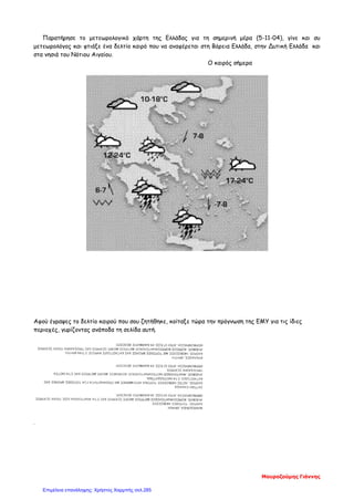 Παρατήρησε το μετεωρολογικό χάρτη της Ελλάδας για τη σημερινή μέρα (5-11-04), γίνε και συ
μετεωρολόγος και φτιάξε ένα δελτίο καιρό που να αναφέρεται στη Βόρεια Ελλάδα, στην Δυτική Ελλάδα και
στα νησιά του Νότιου Αιγαίου.
Ο καιρός σήμερα
Αφού έγραψες το δελτίο καιρού που σου ζητήθηκε, κοίταξε τώρα την πρόγνωση της ΕΜΥ για τις ίδιες
περιοχές, γυρίζοντας ανάποδα τη σελίδα αυτή.
.
Μαυροζούμης Γιάννης
Επιμέλεια επανάληψης: Χρήστος Χαρμπής σελ.285
 