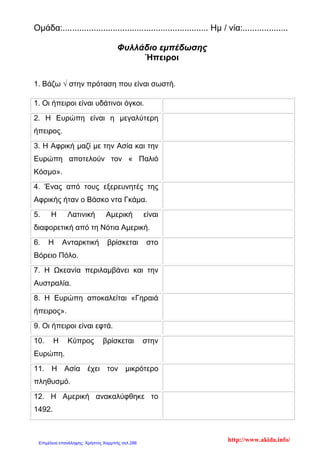 Ομάδα:............................................................. Ημ / νία:...................
Φυλλάδιο εμπέδωσης
Ήπειροι
1. Βάζω √ στην πρόταση που είναι σωστή.
1. Οι ήπειροι είναι υδάτινοι όγκοι.
2. Η Ευρώπη είναι η μεγαλύτερη
ήπειρος.
3. Η Αφρική μαζί με την Ασία και την
Ευρώπη αποτελούν τον « Παλιό
Κόσμο».
4. Ένας από τους εξερευνητές της
Αφρικής ήταν ο Βάσκο ντα Γκάμα.
5. Η Λατινική Αμερική είναι
διαφορετική από τη Νότια Αμερική.
6. Η Ανταρκτική βρίσκεται στο
Βόρειο Πόλο.
7. Η Ωκεανία περιλαμβάνει και την
Αυστραλία.
8. Η Ευρώπη αποκαλείται «Γηραιά
ήπειρος».
9. Οι ήπειροι είναι εφτά.
10. Η Κύπρος βρίσκεται στην
Ευρώπη.
11. Η Ασία έχει τον μικρότερο
πληθυσμό.
12. Η Αμερική ανακαλύφθηκε το
1492.
http://www.akida.info/Επιμέλεια επανάληψης: Χρήστος Χαρμπής σελ.286
 