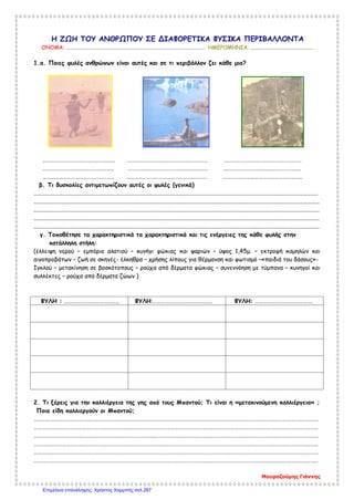 Η ΖΩΗ ΤΟΥ ΑΝΘΡΩΠΟΥ ΣΕ ΔΙΑΦΟΡΕΤΙΚΑ ΦΥΣΙΚΑ ΠΕΡΙΒΑΛΛΟΝΤΑ
ΟΝΟΜΑ: ……………………………………………………………………………………………………. ΗΜΕΡΟΜΗΝΙΑ: …………………………………………….
1.α. Ποιες φυλές ανθρώπων είναι αυτές και σε τι περιβάλλον ζει κάθε μια?
……………………………………………… …………………………………………………… ………………………………………………….
…………………………………………….. ………………………………………………….. ………………………………………………….
…………………………………………….. …………………………………………………… …………………………………………………..
β. Τι δυσκολίες αντιμετωπίζουν αυτές οι φυλές (γενικά)
................................................................................................................................................................................................
.................................................................................................................................................................................................
.................................................................................................................................................................................................
.................................................................................................................................................................................................
.................................................................................................................................................................................................
γ. Τοποθέτησε τα χαρακτηριστικά τα χαρακτηριστικά και τις ενέργειες της κάθε φυλής στην
κατάλληλη στήλη:
(έλλειψη νερού – εμπόριο αλατιού – κυνήγι φώκιας και ψαριών – ύψος 1,45μ. – εκτροφή καμηλών και
αιγοπροβάτων – ζωή σε σκηνές- έλκηθρα – χρήσης λίπους για θέρμανση και φωτισμό –«παιδιά του δάσους»-
Ιγκλού – μετακίνηση σε βοσκότοπους – ρούχα από δέρματα φώκιας – συνεννόηση με τύμπανα – κυνηγοί και
συλλέκτες – ρούχα από δέρματα ζώων )
ΦΥΛΗ : ………………………………….. ΦΥΛΗ:…………………………………….. ΦΥΛΗ: …………………………………….
2. Τι ξέρεις για την καλλιέργεια της γης από τους Μπαντού; Τι είναι η «μετακινούμενη καλλιέργεια» ;
Ποια είδη καλλιεργούν οι Μπαντού;
……………………………………………………………………………………………………………………………………………………………………………………………
…………………………………………………………………………………………………………………………………………………………………………………………..
……………………………………………………………………………………………………………………………………………………………………………………………
…………………………………………………………………………………………………………………………………………………………………………………………..
……………………………………………………………………………………………………………………………………………………………………………………………
…………………………………………………………………………………………………………………………………………………………………………………………..
Μαυροζούμης Γιάννης
Επιμέλεια επανάληψης: Χρήστος Χαρμπής σελ.287
 