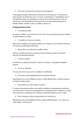 4. Ποιο είναι το σημαντικότερο στρώμα της ατμόσφαιρας;
Η ατμόσφαιρα περιέχει πολλά αέρια και αποτελείται από στρώματα. Το πυκνότερο σε
αέρια στρώμα και πλησιέστερο προς τη Γη είναι η τροπόσφαιρα. Η τροπόσφαιρα είναι το
σπουδαιότερο τμήμα της ατμόσφαιρας, επειδή σε αυτό αναπτύσσεται όλη η ζωή του
πλανήτη μας. Στην τροπόσφαιρα δημιουργούνται και τα μετεωρολογικά φαινόμενα,
δηλαδή η βροχή, η ομίχλη, το χιόνι, το χαλάζι, οι άνεμοι κ.ά.
Οι κλιματικές ζώνες της Γης
1. Τι ονομάζουμε καιρό;
Οι καιρικές συνθήκες που επικρατούν σε έναν τόπο για μια συγκεκριμένη χρονική περίοδο
τις χαρακτηρίζουμε ως καιρό.
2. Τι ονομάζουμε κλίμα μιας περιοχής;
Κλίμα είναι οι διαφορετικές καιρικές συνθήκες που επικρατούν σε μια περιοχή ανάλογα με
την εποχή για μεγάλο χρονικό διάστημα .
3. Όταν μιλάμε για μελτέμι για τι ακριβώς μιλάμε;
Μελτέμι είναι βόρειος άνεμος, που φυσά στο Αιγαίο πέλαγος κυρίως τον Αύγουστο
κάνοντας τα καλοκαίρια δροσερά.
4. Τι λέγεται υγρασία;
Η ποσότητα των υδρατμών (σταγόνων νερού) που περιέχει η ατμόσφαιρα ονομάζεται
υγρασία.
5. Τι είναι το υψόμετρο;
Το ύψος ενός τόπου της γης από την επιφάνεια της θάλασσας .
6. Ποια είναι τα κύρια χαρακτηριστικά του τροπικού κλίματος;
Θερμοκρασία πα΄νω από 20 βαθμούς Κελσίου, πολλές βροχοπτώσεις, περίοδοι ξηρασίας,
ίση διάρκεια μέρας-νύχτας.
7. Όταν μιλάμε για εύκρατο κλίμα τι ενοούμε;
Το εύκρατο κλίμα χαρακτηρίζεται από μεγάλες μεταβολές της θερμοκρασίας ανάλογα με
την εποχή. Επίσης ο χειμώνας είναι βροχερός ενω το καλοκαίρι ζεστό. Η διάρκεια της μέρας
είναι μεγαλύτερη το καλοκαίρι ενώ το χειμώνα μεγαλύτερης διάρκειας είναι η νύχτα.
8. Ποιες κλιματικές συνθήκες παρατηρούμε στην πολική ζώνη;
Θερμοκρασία κάτω από 10 βαθμούς Κελσίου, σχεδόν καθόλου βροχές , ενώ η μέρα και η
νύχτα διαρκο΄ν από έξι μήνες!
Χαράλαμπος Διαμαντής
Επιμέλεια επανάληψης: Χρήστος Χαρμπής σελ.4
 