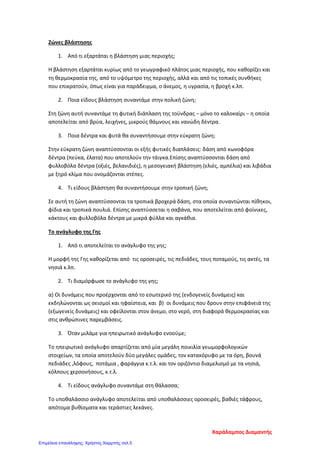 Ζώνες βλάστησης
1. Από τι εξαρτάται η βλάστηση μιας περιοχής;
Η βλάστηση εξαρτάται κυρίως από το γεωγραφικό πλάτος μιας περιοχής, που καθορίζει και
τη θερμοκρασία της, από το υψόμετρο της περιοχής, αλλά και από τις τοπικές συνθήκες
που επικρατούν, όπως είναι για παράδειγμα, ο άνεμος, η υγρασία, η βροχή κ.λπ.
2. Ποια είδους βλάστηση συναντάμε στην πολική ζώνη;
Στη ζώνη αυτή συναντάμε τη φυτική διάπλαση της τούνδρας − μόνο το καλοκαίρι − η οποία
αποτελείται από βρύα, λειχήνες, μικρούς θάμνους και νανώδη δέντρα.
3. Ποια δέντρα και φυτά θα συναντήσουμε στην εύκρατη ζώνη;
Στην εύκρατη ζώνη αναπτύσσονται οι εξής φυτικές διαπλάσεις: δάση από κωνοφόρα
δέντρα (πεύκα, έλατα) που αποτελούν την τάιγκα.Επίσης αναπτύσσονται δάση από
φυλλοβόλα δέντρα (οξιές, βελανιδιές), η μεσογειακή βλάστηση (ελιές, αμπέλια) και λιβάδια
με ξηρό κλίμα που ονομάζονται στέπες.
4. Τι είδους βλάστηση θα συναντήσουμε στην τροπική ζώνη;
Σε αυτή τη ζώνη αναπτύσσονται τα τροπικά βροχερά δάση, στα οποία συναντώνται πίθηκοι,
φίδια και τροπικά πουλιά. Επίσης αναπτύσσεται η σαβάνα, που αποτελείται από φοίνικες,
κάκτους και φυλλοβόλα δέντρα με μικρά φύλλα και αγκάθια.
Το ανάγλυφο της Γης
1. Από τι αποτελείται το ανάγλυφο της γης;
Η μορφή της Γης καθορίζεται από τις οροσειρές, τις πεδιάδες, τους ποταμούς, τις ακτές, τα
νησιά κ.λπ.
2. Τι διαμόρφωσε το ανάγλυφο της γης;
α) Οι δυνάμεις που προέρχονται από το εσωτερικό της (ενδογενείς δυνάμεις) και
εκδηλώνονται ως σεισμοί και ηφαίστεια, και β) οι δυνάμεις που δρουν στην επιφάνειά της
(εξωγενείς δυνάμεις) και οφείλονται στον άνεμο, στο νερό, στη διαφορά θερμοκρασίας και
στις ανθρώπινες παρεμβάσεις.
3. Όταν μιλάμε για ηπειρωτικό ανάγλυφο ενοούμε;
Το ηπειρωτικό ανάγλυφο απαρτίζεται από μία μεγάλη ποικιλία γεωμορφολογικών
στοιχείων, τα οποία αποτελούν δύο μεγάλες ομάδες, τον κατακόρυφο με τα όρη, βουνά
πεδιάδες ,λόφους, ποτάμια , φαράγγια κ.τ.λ. και τον οριζόντιο διαμελισμό με τα νησιά,
κόλπους χερσονήσους, κ.τ.λ.
4. Τι είδους ανάγλυφο συναντάμε στη θάλασσα;
Το υποθαλάσσιο ανάγλυφο αποτελείται από υποθαλάσσιες οροσειρές, βαθιές τάφρους,
απότομα βυθίσματα και τεράστιες λεκάνες.
Χαράλαμπος Διαμαντής
Επιμέλεια επανάληψης: Χρήστος Χαρμπής σελ.5
 