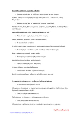 Οι μεγάλες οροσειρές, οι μεγάλες πεδιάδες
1. Ανάφερε μερικές από τις ψηλότερες οροσειρές και όρη του κόσμου.
Ιμαλάια, Άνδεις, Κάυκασος, Βραχώδη όρη, Άλπεις, Άτλαντας, Αυστραλιανές Άλπεις,
Κιλιμάντζαρο
2. Ανάφερε μερικές από τις μεγαλύτερες πεδιάδες του κόσμου.
Πεδιάδα Ρωσίας, Κίνας, Βόρειας Αμερικής, Αμαζονίου, Ευρώπης, Κόγκο, ΝΑ. Ασίας, Μάρεϊ
και Ντάρλινγκ.
Τα μεγαλύτερα ποτάμια και οι μεγαλύτερες λίμνες της Γης
1. Ποιοι είναι οι 5 μεγαλύτεροι ποταμοί του κόσμου;
Νείλος, Αμαζόνιος, Μισισιπής, Γιαγκ-Τσε γιαγκ, Κόνγκος.
2. Τι κάνει το Νείλο μοναδικό;
Ο Νείλος είναι ο μόνος ποταμός που τα νερά τουκινούνται από το νότο προς το βορρά.
3. Σε τι υπερτερεί ο Αμαζόνιος έναντι των άλλων ποταμών του κόσμου;
Είναι ο μεγαλύτερος ποταμός σε όγκο νερών.
4. Ανάφερε τις 5 μεγαλύτερες λίμνες του κόσμου.
Κασπία, Σουπίριορ, Βικτώρια, Αράλη, Χιουρόν.
5. Ποιες λίμνες ονομάζονται ...θάλασσες;
Η Νεκρά θάλασσα και η Κασπία θάλασσα.
6. Γιατί η Νεκρά θάλασσα πήρε αυτό το όνομα;
Επειδή η ποσότητα αλατιού καθιστά τη ζωή αδύνατη στα νερά της.
Η σημασία του υδρογραφικού δικτύου στη ζωή των ανθρώπων
1. Τι ονομάζουμε υδατογραφικό δίκτυο;
Yδρογραφικό δίκτυο είναι το σύνολο των περιοχών γλυκού νερού που διαθέτει ένας τόπος
(ποταμοί, χείμαρροι, λίμνες, πηγές).
2. Όταν μιλάμε για άρδευση ενοούμε;
Άρδευση είναι το πότισμα των καλλιεργημένων εκτάσεων .
3. Ποιες ανάγκες καλύπτει η ύδρευση;
Ύδρευση είναι η χρήση του νερού για την κάλυψη των καθημερινών αναγκών.
Χαράλαμπος Διαμαντής
Επιμέλεια επανάληψης: Χρήστος Χαρμπής σελ.6
 