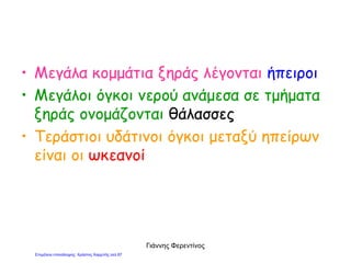 • Μεγάλα κομμάτια ξηράς λέγονται ήπειροι
• Μεγάλοι όγκοι νερού ανάμεσα σε τμήματα
ξηράς ονομάζονται θάλασσες
• Τεράστιοι υδάτινοι όγκοι μεταξύ ηπείρων
είναι οι ωκεανοί
Γιάννης Φερεντίνος
Επιμέλεια επανάληψης: Χρήστος Χαρμπής σελ.87
 