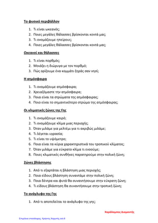 Το φυσικό περιβάλλον
1. Τι είναι ωκεανός;
2. Ποιες μεγάλες θάλασσες βρίσκονται κοντά μας;
3. Τι ονομάζουμε ηπείρους;
4. Ποιες μεγάλες θάλασσες βρίσκονται κοντά μας;
Ωκεανοί και θάλασσες
1. Τι είναι πορθμός;
2. Μοιάζει η διώρυγα με τον πορθμό;
3. Πώς ορίζουμε ένα κομμάτι ξηράς σαν νησί;
Η ατμόσφαιρα
1. Τι ονομάζουμε ατμόσφαιρα;
2. Χρειαζόμαστε την ατμόσφαιρα;
3. Ποια είναι τα στρώματα της ατμόσφαιρας;
4. Ποιο είναι το σημαντικότερο στρώμα της ατμόσφαιρας;
Οι κλιματικές ζώνες της Γης
1. Τι ονομάζουμε καιρό;
2. Τι ονομάζουμε κλίμα μιας περιοχής;
3. Όταν μιλάμε για μελτέμι για τι ακριβώς μιλάμε;
4. Τι λέγεται υγρασία;
5. Τι είναι το υψόμετρο;
6. Ποια είναι τα κύρια χαρακτηριστικά του τροπικού κλίματος;
7. Όταν μιλάμε για εύκρατο κλίμα τι ενοούμε;
8. Ποιες κλιματικές συνθήκες παρατηρούμε στην πολική ζώνη;
Ζώνες βλάστησης
1. Από τι εξαρτάται η βλάστηση μιας περιοχής;
2. Ποια είδους βλάστηση συναντάμε στην πολική ζώνη;
3. Ποια δέντρα και φυτά θα συναντήσουμε στην εύκρατη ζώνη;
4. Τι είδους βλάστηση θα συναντήσουμε στην τροπική ζώνη;
Το ανάγλυφο της Γης
1. Από τι αποτελείται το ανάγλυφο της γης;
Χαράλαμπος Διαμαντής
Επιμέλεια επανάληψης: Χρήστος Χαρμπής σελ.8
 